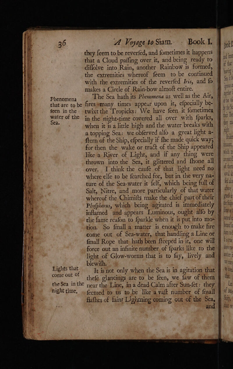 they feem to be reverfed, and fometimes it happens that a Cloud paffing over it, and being ready to diflolve into Rain, another Rainbow is formed, the extremities whereof feem to be continued with the extremities of the reverfed Iris, and fo makes a Circle of Rain-bow almoft entire. Phenomena The Sea hath its Phenomena as well as the Air, that are to be fires#many times appear upon it, efpecially be- feen inthe -twixtthe Tropicks: We have feen it fometimes M! water of the in the night-time covered all over with fparks, Sea. ae a ae ; P when it is a little high and the water breaks with a topping Sea: we obferved alfo a great light a- jj {tern of the Ship, efpecially if fhe made quick way; jj . for then the wake or tract of the Ship appeared jj ™™ CES hu Han Salt, Nitre, and more particularly of that water ff ior. whercof the Chimifts make the chief part of their jf puch Phofphorus, which being agitated is immediately jj be St inflamed and appears Luminous, ought alfo by #j the fame reafon to fparkle when it is put into mo~ jj MM tion. So finall a matter is enough to make fire || hat come out of Sea-water, that handling a Line or {| ln: fmall Rope that hath been ftceped in it, one will } force out an infinite number. of {parks like to the J light of Glow-worms that is to fay, lively and ff tir: blewifh. | | It is not only when the Sea is in agitation that | thefé glancings are to be feen, we faw of them | the Sea inthe near the Line, in a dead Calm after Sun-fet: they | night time. ., féemed to us to be like a vaft number of {mall flafhes of faint Lightning coming out of the Sea, | and | Lights that come out of