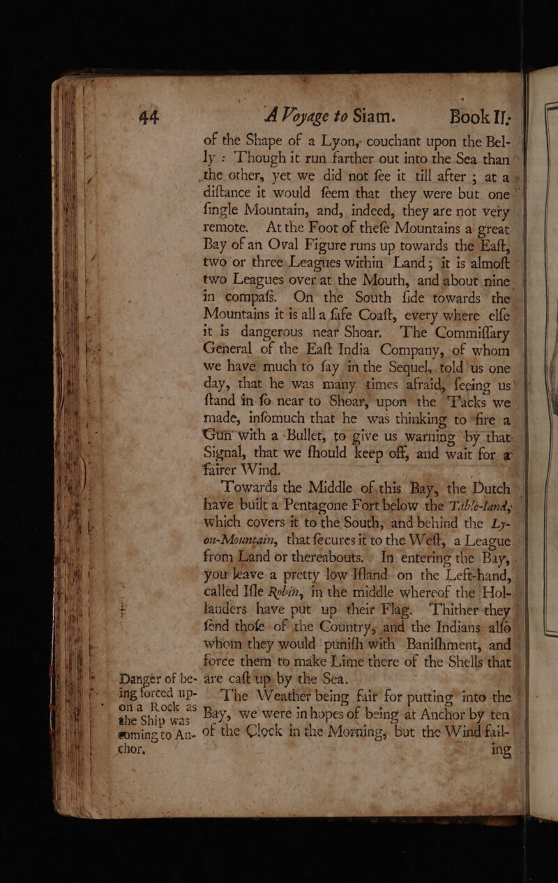 Danger of be- ing forced up- ona Rock as the Ship was @oming to An- chor, A Voyage to Siam. Book I; of the Shape of a Lyon, couchant upon the Bel- ly : Though it run farther out into the Sea than the other, yet we did not fee it till after ; ata «| diftance it would feem that they were but. one ” fingle Mountain, and, indeed, they are not very | remote. Atthe Foot of thefé Mountains a great Bay of an Oval Figure runs up towards the Haft, two or three. Leagues within’ Land; it is almoft two Leagues over at the Mouth, and about nine | in compafs On the South fide towards the Mountains it is all a fafe Coaft, every where elfe it is dangerous neat Shoar. The Commiflary General of the Eaft India Company, of whom we have much to fay in the Sequel, told us one day, that he was many times afraid, fecins us ftand in fo near to Shoar, upon the ‘Packs we made, infomuch that he was thinking to ‘fire a Gun with a Bullet, to give us warning by that: Signal, that we fhould keep off, and wait for æ fairer Wind. ) Towards the Middle. ofthis Bay, the Dutch” have built a Pentagone Fort below the Tub/e-land, which covers it to the South, and behind the Ly- on-Mountain, that fecures it to the Weft, a League from Land or thereabouts. » In entering the Bay, you leave a pretty low Ifländ. on the Left-hand, called Ifle Robin, in the middle whereof the Hol- landers. have put up their Flag. Thither they 7 fend thofe of the Country, and the Indians alfo’ | whom they would punifh with Banifhment, and | force them to make Lime there of the Shells that are caft up: by the Sea. The Weather being fair for putting’ into the Bay, we were inhopes of being at Anchor by ten of the Clock in the Morning, but the Wind fail- Ins