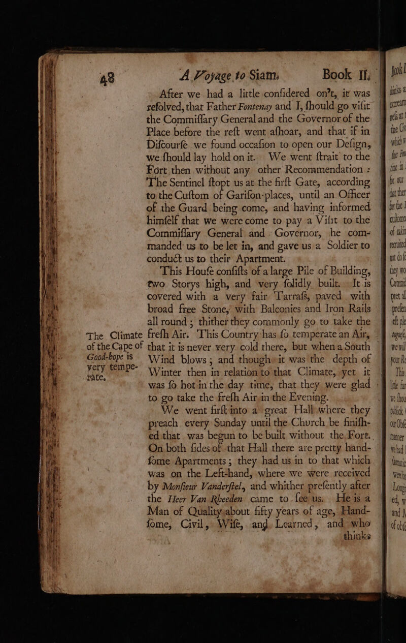 49 À Voyage to Siam: Book If: yok! After we. had a little confidered ont, it was | js à refolved, that Father Fontenay and I, fhould go vific M ati the Commiffary Generaland the Governorof the 9 reat Place before the reft went afhoar, and that if in | te Ci Difcourfe we found occafion to open our Defign, 9 wi?! we-fhould lay hold on it.. We went ftrait tothe ff it! Fort then without any other Recommendation: jj m4 The Sentinel ftopt us at the firft Gate, according ira to the Cuftom of Garifon-places, until an Officer fj tte of the Guard being come, and having informed hi! himfelf that we were come to pay a Vilit tothe fj alt Commiflary General and Governor, he com- jd taki manded' us to be let in, and gave us a Soldier to j mnitd conduét us to their Apartment. mt dof This Houfe confifts of a large Pile of Building, § ww two Storys high, and very folidly built. Icis ff Ci covered with a very fair Tarrafs, paved with mi broad free Stone, with Balconies and Iron Rails J pr very tempe- ‘bate Winter then in relation to that Climate, yer it M Th was fo hot in the day time, that they were glad :f lit fu to go take the frefh Airin the Evening. Bove hoi We went firft into a great Hallwhere they A nt preach. every Sunday until the Church be finifh- 9 anh ed that. was begun to be built without the, Fort. J mane On both fides of that Hall there are pretty hand- 24 why fome Apartments; they had usin to that which J thy; was on the Left-hand, where we were received À We, by Monfieur Vanderfiel, and whither prefently after J Loy: the Heer Van Rbeeden came to feeus. Heisa | ed, 7 Man of Qualitysabout fifty years of age, Eland- § ind} fome, Civil, Wife,. ang, Learned, and mus Luc thinks