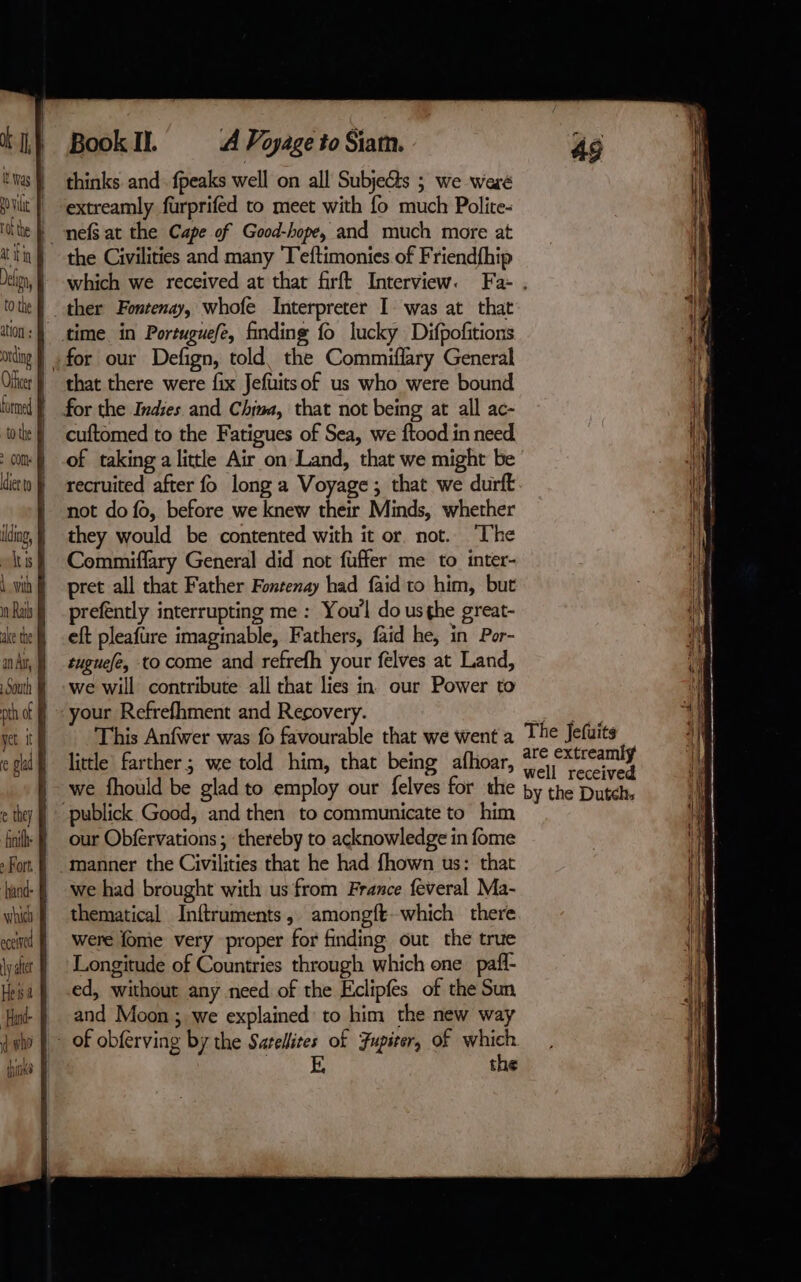 ation + ly ater He ts 2 d who lala filles? Book II. A Voyage to Siam. thinks and. fpeaks well on all Subjects ; we weré extreamly furprifed to meet with fo much Polite- the Civilities and many T'eftimonies of Friendfhip ther Fontenay, whofe Interpreter I was at that time in Portuguefe, finding fo lucky Difpofitions for our Defign, told, the Commiflary General that there were fix Jefuitsof us who were bound cuftomed to the Fatigues of Sea, we ftood in need of taking a little Air on Land, that we might be recruited after fo long a Voyage; that we durft not do fo, before we knew their Minds, whether they would be contented with it or. not. The Commiflary General did not fuffer me to inter- pret all that Father Fontenay had faid to him, but prefently interrupting me : You'l do usghe great- eft pleafure imaginable, Fathers, faid he, in Por- tuguefe, to come and refrefh your felves at Land, we will contribute all that lies in our Power to your Refrefhment and Recovery. This Anfwer was fo favourable that we went a little farther; we told him, that being afhoar, we fhould be glad to employ our felves for the our Obfervations ; thereby to acknowledge in fome manner the Civilities that he had fhown us: that we had brought with us from France feveral Ma- thematical Inftruments, amongft-which there were fome very proper for finding out the true Longitude of Countries through which one paf ed, without any need of the Eclipfes of the Sun and Moon ; we explained to him the new way the The Jefuits are extreamly well received by the Dutch,