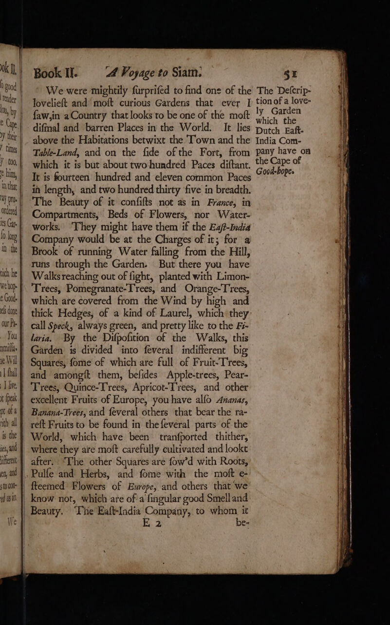 0k | 0 good | tender | Lt, by | C Cape i. y their | times | ÿ too, € him, | in that | ay pros || ordered | ( Gap fo oy À in the hich he À We ho € Godde el done our Pip fret À en, and sto dle ed ws 10 Book Il. 4 Voyage to Siam. faw,in aCountry that looks to be one of the moft difmal and barren Places in the World. above the Habitations betwixt the Town and the which it is but about two hundred Paces diftant. Tt is fourteen hundred and eleven common Paces in length, and two hundred thirty ‘five in breadth. The Beauty of it confifts not as in France, in Compartments, Beds of Flowers, nor Water- works. ‘They might have them if the E4/?-India Company would be at the Charges of it; for a Brook of running Water falling from the Hill, runs through the Garden. But there you have Walks reaching out of fight, planted with Limon- which are covered from the Wind by high and call Speck, always green, and pretty like to the Fi- laria. By the Difpofition of the Walks, this and amongft them, befides Apple-trees, Pear- Trees, Quince-T'rees, Apricot-T'rees, and other excellent Fruits of Europe, you have alfo Ananas, Banana-Trees, and feveral others that bear the ra- reft Fruits to be found in thefeveral parts of the World, which have been tranfported thither, where they are moft carefully cultivated and lookt after: The other Squares are fow’d with Roots, fteemed Flowers of Europe, and others that we We fi E 2 be- SE ly Garden which the India Com- the Cape of Good-bopes