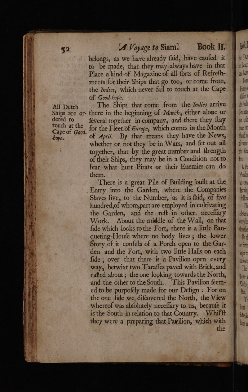 Ships are or- dered to touch at the Cape of Good. bape. A Voyage to Siam. Book IT. belongs, as we have already faid, have caufed: it to be made, that they may always have in that Place a kind of Magazine of all forts of Refrefh- ments for their Ships that go too, or come from, the Indies, which never fail to touch at the Cape of Good-hopt. The Ships that come from the Indies arrive there in the beginning of March, either alone or feveral together in company, and there they flay for the Fleet of Esrope, which comes in the Month of April. By that means they have the News, whether or not they be in Wars, and fet out all together, that by the great number and ftrength them. There is a great Pile of Building built at the Entry into the Garden, where the Companies Slaves live, to the Number, as it is faid, of five hundred,of whom,part are employed in cultivating the Garden, and the reft in other. neceflary Work. About the middle of the Wall, on that fide which locks tothe Fort, there is a little Ban- queting-Houfe where: no body lives; the lower Story of it confifts of a Porch open to the Gar- den and the Fort, with two little Halls on each fide ; over that there is a Pavilion open every way, betwixt two Tarafles paved with Brick, and rafled about ; the one looking towards the North, and the other to theSouth.. ‘This Pavilion feem- ed to be purpofely made for our Defign : For on the one fide we, difcovered the North, the View whereof was abfolutely necefary to us, becaufe it is the South in relation to that Country. Whil'ft they were a preparing that Pavilion, which with ) the pl te Dut Boat EU A Nat fu (it te Amb Gente wt nf time pr fund fo ven the Yea fre, À Pe Monts as ne bavi folon Th eleven: We