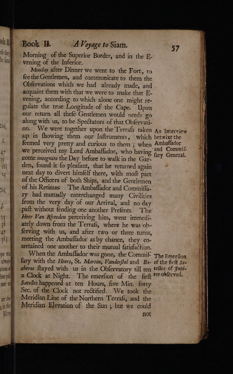 Book I. A Voyage to Siam. Morning of the Superior Border, and in the E- vening of the Inferior. Monday after Dinner we went to the Fort, to fee the Gentlemen, and communicate to them the Obférvations which we had already made, and acquaint them with that we were to make that E- vening, according to which alone one might re- gulate the true Longitude of the Cape. Upon our return all thefé Gentlemen would needs go along with us, to be Spectators of that Obfervati- on. We were together upon the Terrafs taken An Interview “up in fhowing them our Inftruments, ‘which betwixt the feemed very pretty and curious to them ; when Ambaflador : . “and Commif we perceived my Lord Ambaflador, who having fary General. come incognito the Day before to walk in the Gar- den, found it fo pleafant, that he returned again next day to divert himfelf there, with moft part of the Officers of both Ships, and the Gentlemen of his Retinue: ‘The Ambaffador and Commiffa- ry had mutually enterchanged many Civilities from the very day of our Arrival, and no day paft without fending one another Prefents. The Heer Van Rheeden perceiving him, went immedi- ately down from the T'errafs, where he was ob- ferving with us, and after two or three turns, meeting the Ambaflador as by chance, they en- tertained one another to their mutual fatisfaction. When the Ambaflador was gone, the Commif The Emerfion fary with the Heers, St. Martin, Vanderftel and Bo- of the firft Sa- cheros ftayed with us in the Obfervatory till ten tees of Fupi- a Clock at Night. The emerfion of the firft te oblerved. Satelles happened at ten Hours, five Min. forty Sec. of the ‘Clock not re@tified. We took the Meridian Line of the Northern Terrafs, and the Meridian Elevation of the Sun ; but we could not