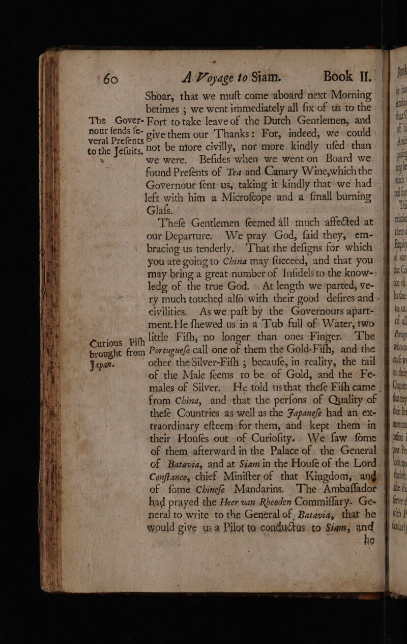 ‘60 The Gover- nour fends fe- veral Prefents to the Jefuits. Curious Fifh brought from Japan. A. Voyage to Siam. Book II. Shoar, that we muft come aboard’ next Morning betimes ; we went immediately all fix of us to the Fort to take leave of the Dutch Gentlemen, and give them our Thanks: For, indeed, we could not be more civilly, nor more. kindly ufed than we were. Befides when we went on Board we found Prefents of Tea and Canary Wine,which the Governour fent-us, taking it kindly that we had left with him a Microfcope and a fmall burning Glafs. Thefe Gentlemen feemed all much affefted at our Departure. We pray God, faid they, em- bracing us tenderly. ‘That the defigns for which you are going to China may fucceed, and that you may bring a great numberof Infidels to the know- ledg of the true God. :. At length we ‘parted, ve- civilities. As we paft by the Governours apart- ment. He fhewed us in a Tub full of Water, two little Fifh, no longer than ones Finger. “The Portuguefe call one of them the Gold-Fifh, and the other the Silver-Fifh ; becaufe, in reality, the tail thefé Countries as well as the Fapanefe had an ex- traordinary efteem:for them, and kept them in their Houfés out of Curiofity. We faw fome of them afterward in the Palace of. the General of Batavia, and at Siam in the Houfé of the Lord neral to write to the Generalof, Batavia, that he would give us a Pilot to conductus to Siam, and : ke jo a Aro that ( dl Art pui if rN rich | wh for Th ai Fhoci cule we n thet pl y ter Br Detoy | palo : | thehd