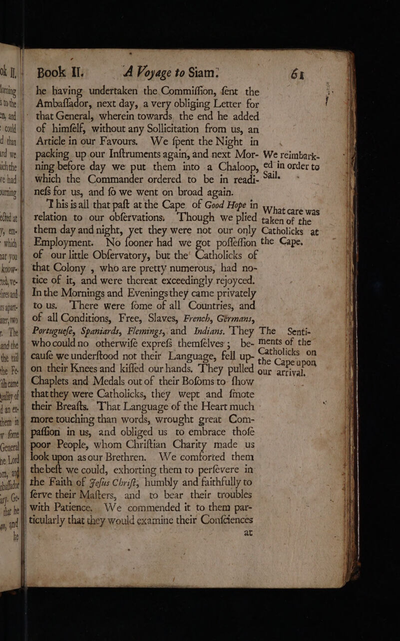 Ok IL} ring i § to the could d thay rd We ichthe | re had || uring. te at À PAS | which à at you À know- à | qu) ter, (NO | q The and the À the vil À the Fe à cime À wait o dan ex À them n | font | enteral ne Lord i im, | abafadot a Gee that he M pn, nd be fl SS ae e Book II. À Voyage to Siam: 6x he having undertaken the Commiffion, fent the Ambaflador, next day, a very obliging Letter for that General, wherein towards. the end he added of himfelf, without any Sollicitation from us, an Article in our Favours. We fpent the Night in packing up our Inftruments again, and next Mor- We reimbark- ning before day we put them into a Chaloop, ¢4 in order to which the Commander ordered. to be in readi- ‘4 - nefs for us, and f we went on broad again. T his isall that paft at the Cape of Good Hope in What ca ; : re was relation to our obfervations, ‘Though we plied taken of the them day and night, yet they were not our only Catholicks at Employment. No fooner had we got pofleffion the Cape. of our little Obfervatory, but the’ Catholicks of that Colony , who are pretty numerous, had no- Inthe Mornings and Eveningsthey came privately tous. ‘There were fome of all Countries, and of all Conditions, Free, Slaves, French, Gérmans, Portuguefe, Spaniards, Flemings, and Indians. They The Senti- whocouldno otherwife exprefs themfelves ; be- Ments of the caufé we underftood not their Language, fell up- pt: va : ape upon on their Knees and kiffed our hands, They pulled our arrival, Chaplets and Medals out of their Bofoms to- fhow thatthey were Catholicks, they wept and fmote their Breafts. ‘That Language of the Heart much more touching than words, wrought great Com- paffion in us, and obliged us to embrace thofe poor People, whom Chriftian Charity made us look upon asour Brethren. We comforted them thebeft we could, exhorting them to perfevere in the Faith of Fe/us Chrift, humbly and faithfully to ferve their Mafters, and to bear their troubles with Patience. We commended it to them par- at