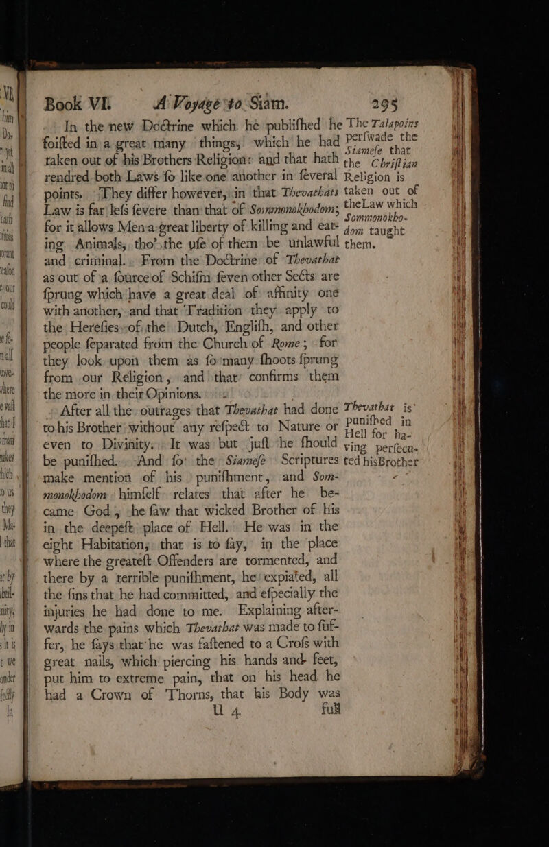 he The Talapoins In the new Doctrine which he publifhed à foifted in a great many things,’ which he had POI thease taken out of his Brothers Religion: and that hath tn. Chyifian rendred both Laws fo like one another in féveral Religion is points. They differ however,'in that Thevathats taken out of Law is far lefs fevere than: that of Sommnonokbodom; Res bi for it allows Mena:great liberty of killing and ear ris peta ing Animals, tho?sthe vfe of them be unlawful them. and criminal., From the Doctrine: of Thevathat as out of a fourceof Schifm feven other Sects are fprang whichhave a great deal of affinity one with another, and that Tradition they apply to the Heréfieswof the Dutch, Englifh, and other people féparated from the Church of Rome; for they look upon them as {0 many fhoots fprung from our Religion, and that’ confirms them the more in. their Opinions. . After all the outrages that Thevarhat had done Thevarhat is to his Brother without any refpect to Nature or pe Je even to Divinity... It was but juft ‘he fhould ying fe be punifhed.., And fo: the: Siamefe : Scriptures ted hisBrother make mention of his | punifhment, and Som- Wie monokhodom : himfelf relates that after he be- came God, -he faw that wicked Brother of his in the deepeft place of Hell. He was in the eight Habitation; that is to fay, in the place where the greateft Offenders are tormented, and there by a terrible punifhment, he’ expiated, all the fins that he had committed, and efpecially the injuries he had done to me. Explaining after- wards the pains which Thevarhat was made to fuf- fer, he fays thathe was faftened to a Crofs with great nails, which piercing his hands and- feet, put him to extreme pain, that on his head he had a Crown of ‘Thorns, that his Body was U 4. full