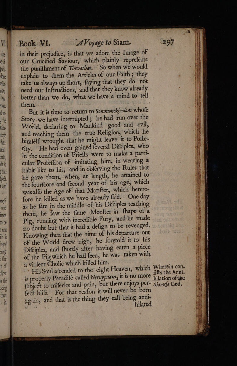 | and teaching them the true Religion, which he bin N himflf wrought that he might leave it to Pofte- i, |) tity. He had even gained feveral Difciples, who i te |) in their prejudice, is that we adore the Image of pu our Crucified Saviour, which plainly reprefents ni. |) the punifhment of Thevathar. So when we would dm: |, explain to them the Articles of our Faith; they ith | take us always up fhort, faying that they do not H] ii || need our Inftruétions, and that they know already Hi ty f° better than we do, what we have a mind to tell i ris them, a de But it is time to return to Sommonokhodom whofe 4 M Story we have interrupted ; he had run over the i Mi: | World, declaring to Mankind good and evil, if (fl was alfo the Age of that Monfter, which hereto- ds, | In the condition of Priefts were to make a parti- i ft cular Profeffion of imitating him, in wearing a À ra M habit like to his, and in obferving the Rules that ie poh. À he gave them, when, at length, he attained to i ‘inf J the fourfcore and fecond year of his age, which i mr fore he killed as we have already faid. One day as he fate in the middle of his Difciples teaching hilated im (them, he faw the fame Montfter in fhape of a ih ob Pig, running with incredible Fury, and he made Nd and no doubt but that it had a defign to be revenged. hy ti Knowing then that the time of his departure out i ined of the World drew nigh, he foretold it to his it eng Difciples, and fhortly after having eaten a piece a the of the Pig which he had feen, he was taken with i e of a violent Cholic which killed him. 11 slow His Soul afcended to the eight Heaven, which Wherein con- Mi} TE is properly Paradife called Nyruppaam, it is no more nr tae ie xcing fabjeét to miferies and pain, but there enjoys per- sismele God. HT) den D ft blifs. For that reafon it will néver be born LA {| gain, and that is the thing they call being anni- «fl ,
