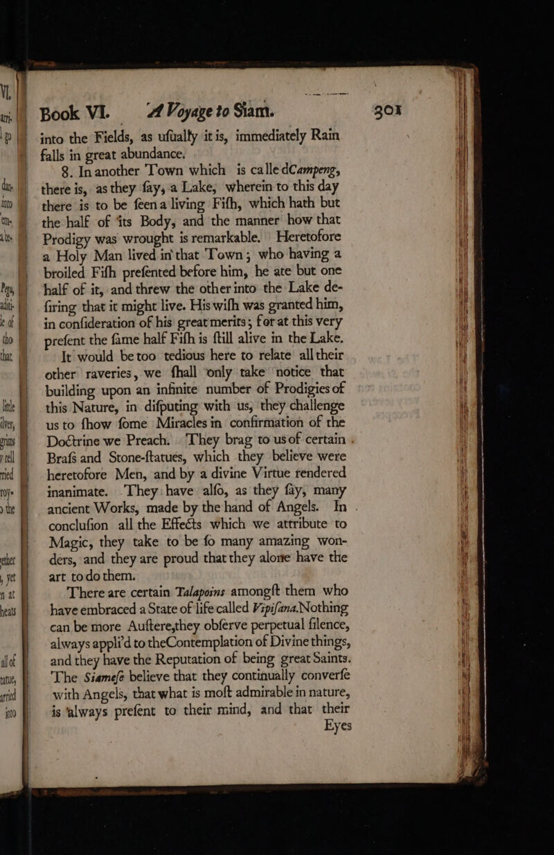 aii | hat | lle iver, | ns tel ried | roy» | ele , je nat heats allof tue, red sto | | | | | | | | | | J A Voyage to Siam. into the Fields, as ufualty itis, immediately Ram falls in great abundance. 8. Inanother Town which is calle dCampeng, there is to be feena living Fifh, which hath but the half of ‘its Body, and the manner how that Prodigy was wrought is remarkable. Heretofore a Holy Man lived in'that Town; who having a broiled Fifh prefented before him, he ate but one half of it, and threw the other into the Lake de- firing that it might live. His wifh was granted him, in confideration of his great merits; for at this very prefent the fame half Fith is ftill alive in the Lake. It would betoo tedious here to relate all their other raveries, we fhall only take ‘notice that building upon an infinite number of Prodigies of this Nature, in difputing with us, they challenge us to fhow fome Miracles in confirmation of the Doétrine we Preach. They brag to usof certain Braf3 and Stone-ftatués, which they believe were heretofore Men, and by a divine Virtue rendered inanimate. “They: have alfo, as they fay, many ancient Works, made by the hand of Angels. In conclufion all the Effects which we attribute to Magic, they take to be fo many amazing won- ders, and they are proud that they alone have the art todo them. There are certain Talapoins amongft them who have embraced a State of life called Vspifana.Nothing can be more Auftere,they obferve perpetual filence, always appli d to theContemplation of Divine things, and they have the Reputation of being great Saints. The Siasmefé believe that they continually converfe with Angels, that what is moft admirable in nature, is ‘always prefent to their mind, and that their Eyes