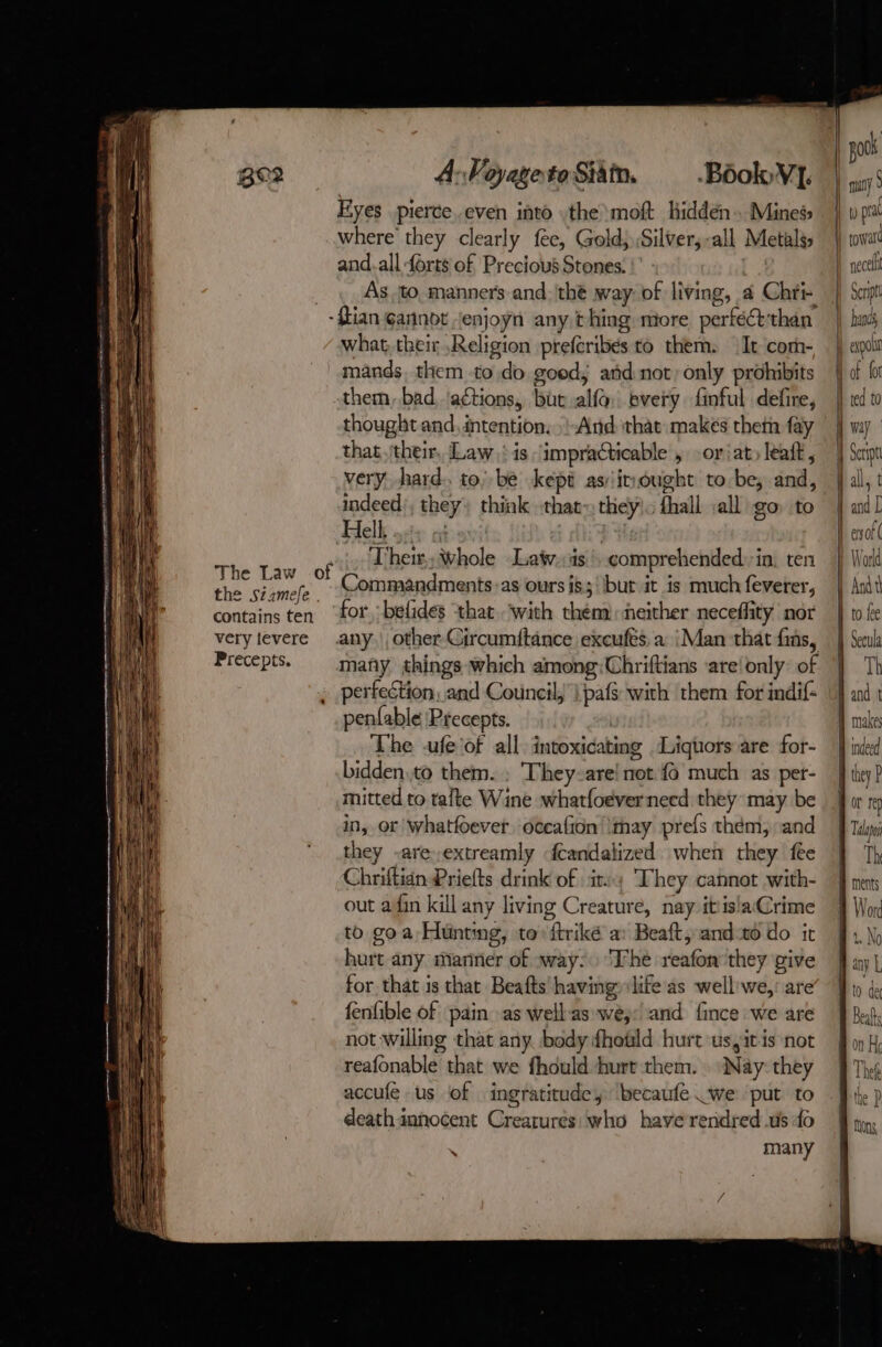 The Law the Siamefe contains ten very levere Precepts. A: Voyageto Sia. Book VI. Eyes pierce..even into the moft hidden. Mines where they clearly fee, Gold Silver, -all Metals, and.all forts of Precious Stones. | As to, manners and the way: of living, à Chri- of what, their Religion prefcribes to them. It corn- mands, them to do good; añd not) only prohibits them, bad actions, ‘but alfa bvery finful defire, thought and, intention, :-And that makés them fay that. their, Law: is “impracticable , -or iat, leat, very hard. to; be kept as:irought to be, and, indeed), they: think that~ they. fhall :all go to Hlelk s+ atari! | Their, Whole Latw.:is', comprehended: in, ten Commandments-as ours is; but it is much feverer, for belides ‘that. with them: neither neceffity nor any. other Circumftance excufts, a: {Man that fins, many things which among:Chriftians ‘are! only’ of perfection, and Council, | pafs with ‘them for indif: penfable Precepts. The -ufe of all intoxicating Liquors are for- bidden.to them. : They-are! not {6 much as per- mitted to tafte Wine what{oëverneed they may be in, or whatfoevet. oceafion \thay prefs them, and they -are,extreamly {candalized when they fee Chriftidn Priefts drink of itv; They cannot with- out afin kill any living Creature, nay it‘is!a(Crime to goa Hunting, to ftriké a: Beaft and 10 do it hurt any mariner of way: ‘The reafon’they give for that is that Beafts having» life as wellwe,: are fenfible of pain as wellas wé;:'and fince we are not willing that any body fhotld hurt ussitis not reafonable that we fhould hurt them. Nay: they accufe us of ingratitude, ‘becaufe .we put to death innocent Creatures: who have rendred us 40 à many | pook | | many À t) pri | toward D necelt | Sept À hands | À expolt | Ant to fee À Secula Th Land t a makes D indeed B they ? t 19 | Talos Th À ments Word 1. No | any L 10 de Beals on He Theft the P Mons,