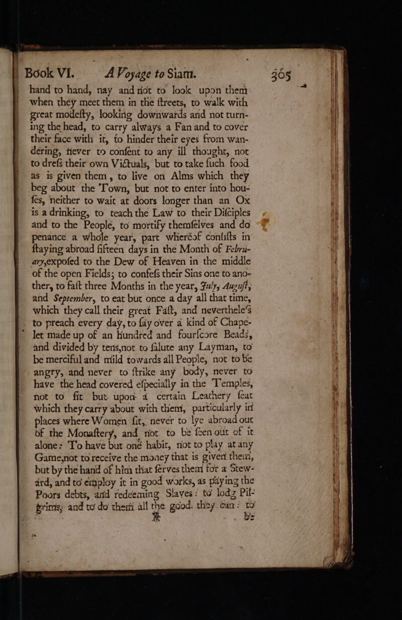 hand to hand, nay and not to look upon them when they meet them in the ftreets, to walk with great modefty, looking downwards and not turn- ing the head, to carry always a Fan and to cover their face with it, fo hinder their eyes from wan- dering, fever to confent to any ill thought, not to drefs their own Vituals, but to take fuch food as is given them, to live on Alms which they beg about the Town, but not to enter into hou- fes, neither to wait at doors longer than an Ox is adrinking, to teach the Law to their Difciples and to the People, to mortify themfelves and do penance a whole year, part wheréof confifts in ftaying abroad fifteen days in the Month of Febru- ary,expofed to the Dew of Heaven in the middle of the open Fields; to confefs their Sins one to ano- ther, to faft three Months in the year, Fu, Auguft, and September, to eat but once a day all that time, which they call their great Faft, and neverthele’s © to preach every day, to {ay over a kind of Chape- let made up of an Hundred and fourfcore Beads, and divided by tens,not to falute any Layman, to be merciful and mild towards all People, not to be angry, and never to {trike any body, never to have the head covered efpecially in the Temples, not to fic but upon a certain Leathery feat which they carry about with them, particularly int places where Women fit, never to lye abroad out of the Monaftery, and not to be feen our of it alone: T’o have but oné habit, riot to play at any Game,not to receive the money that is given thei, but by the hand of him that ferves them tor a Stew- ard, and to employ it in good works, as paying the Poors debts, and redeeming Slaves: to lodz Pil- gris; and to do therm all Wy good: they Gin : ig