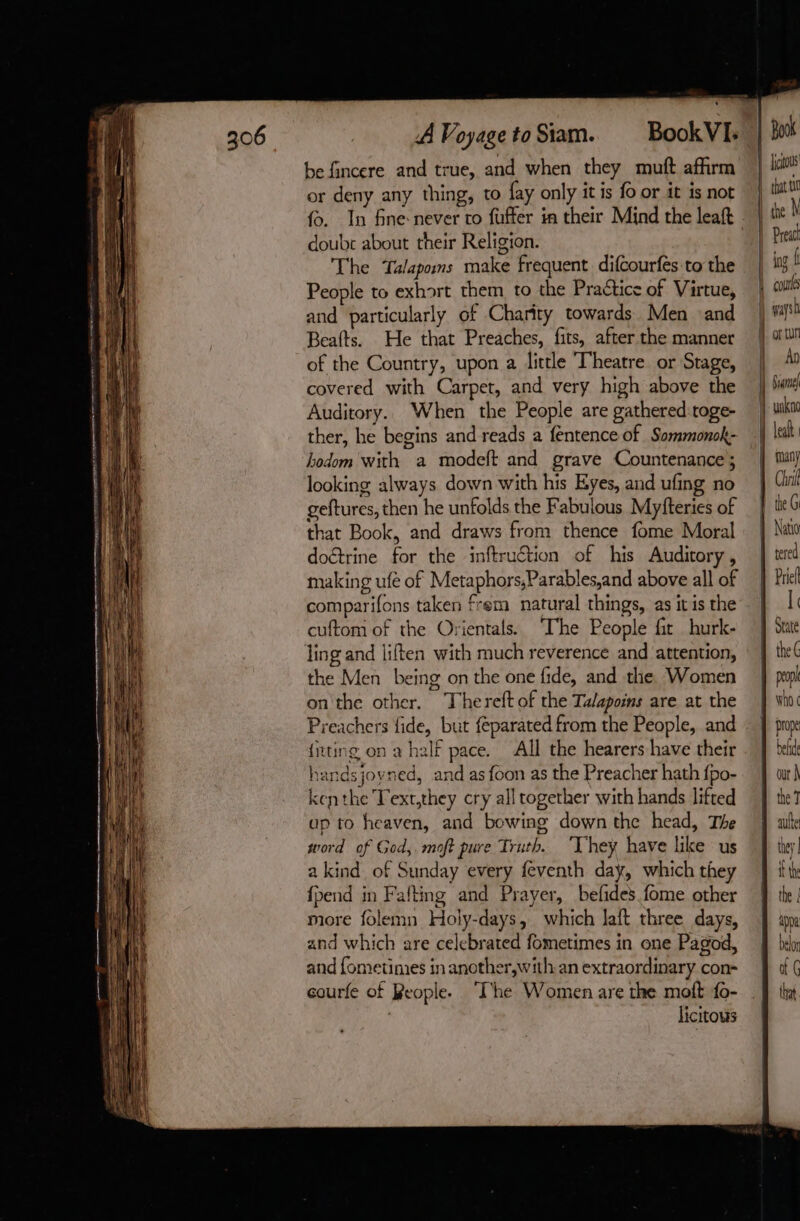 be fincere and true, and when they mutt affirm or deny any thing, to fay only it is fo or it is not doube about their Religion. The Talapoms make frequent difcourfes to the People to exhort them to the Practice of Virtue, and particularly of Charity towards Men and Beafts. He that Preaches, fits, after the manner of the Country, upon a little Theatre or Stage, covered with Carpet, and very high above the Auditory.. When the People are gathered toge- ther, he begins and reads a fentence of Sommonok- bodom with a modeft and grave Countenance ; looking always down with his Eyes, and ufing no geftures, then he unfolds the Fabulous Myfteries of that Book, and draws from thence fome Moral doctrine for the inftruétion of his Auditory, making ufe of Metaphors,Parables,and above all of comparifons taken frem natural things, as it is the cuftom of the Orientals. ‘The People fir hurk- ling and liften with much reverence and attention, the Men being on the one fide, and the Women on the other. Thereft of the Talapoins are at the Preachers fide, but feparated from the People, and {iting on a half pace. All the hearers have their handsjoyned, and as foon as the Preacher hath {po- ken the Text,they cry all together with hands lifted ap to heaven, and bowing down the head, The word of God,. moft pure Truth. “They have like us a kind of Sunday every feventh day, which they {pend in Fafting and Prayer, befdes fome other more folemn Holy-days, which laft three days, and which are celebrated fometimes in one Pagod, and fometimes in another, with an extraordinary con- courfe of Reople. “The Women are the moft fo- | licitous Book fjctous that t10 Pread ing Î An lealt. Chri the G Natio