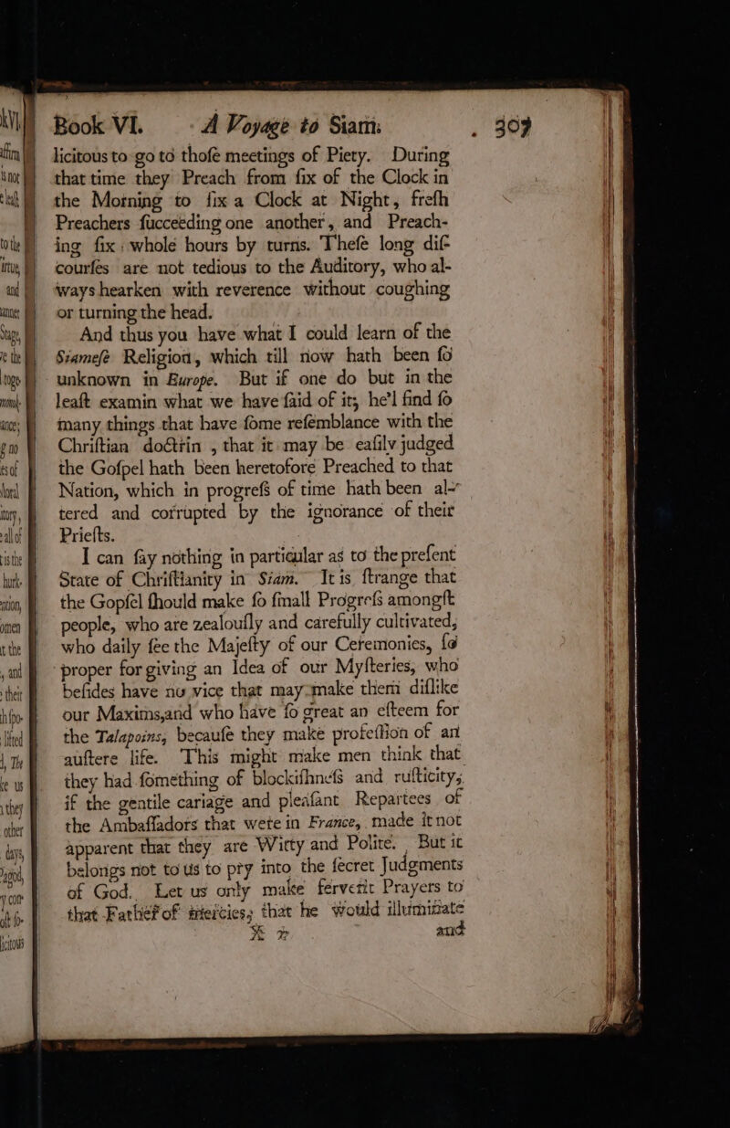 AV | lat E | itu Sue ge D ace: | fm so À oral | y, à isthe hurke | JON, omen | that time they Preach from fix of the Clock in the Morning to fix a Clock at Night, frefh Preachers fucceeding one another, and Preach- ing fix : wholé hours by turns. Thefé long dif courfes are not tedious to the Auditory, who al- And thus you have what I could learn of the Siamefe Religion, which till now hath been fo unknown in Europe. But if one do but in the many things that have fome refemblance with the Chriftian doéttin , that it may be eafily judged the Gofpel hath been heretofore Preached to that Nation, which in progrefs of time hath been al- tered and cofrupted by the ignorance of their I can fay nothing in partiaular as to the prefent State of Chriftianity in Siam. It is. ftrange that the Gopfel fhould make fo fmall Progrefs amongft people, who are zealoufly and carefully cultivated, who daily fee the Majefty of our Ceremonies, {¢ proper for giving an Idea of our Myfteries, who befides have nu vice that may-make them diflike our Maxims,and who have fo great an efteem for the Talapoins, becaufe they makë profettion of an they had fomething of blockifhnefS and rufticity; if the gentile cariage and pleafant Repartees of the Ambaffadors that wete in France, made itnot apparent that they are Wirty and Polie. But ic belongs not to üs to pty into the fecret Judgments of God. Let us only make fervetic Prayers to that Fathefof teities, that he would illuminate x # and