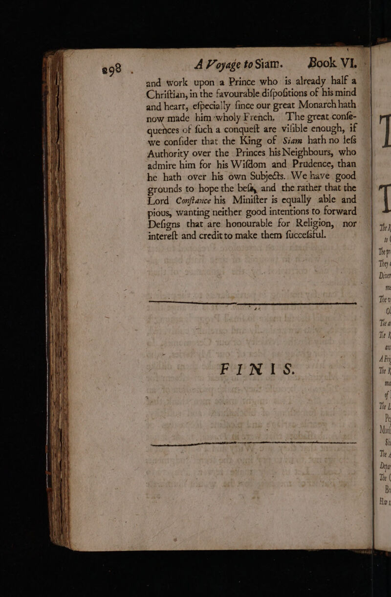 and work upon a Prince who is already half a Chriftian, in the favourable difpofitions of his mind and heart, efpecially fince our great Monarch hath now made him wholy French, The great-confe- quences of fuch a conqueft are vilible enough, if we confider that the King of Siam hath no lefs Authority over the Princes his Neighbours, who admire him for his Wifdom and Prudence, than he hath over his own Subjects. We have good grounds to hope the bef and the rather that the Lord Conftance his Minifter is equally able and pious, wanting neither good intentions to forward Defigns that are honourable for Religion, nor interet and credit to make them fuccefstul. h | They | Dive me