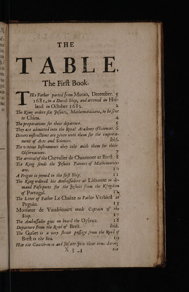 onl | h i | AT ABLE on 4? tu 1 a ool M The Firft Book. te À | ul His Father parted from Macao, December. 5 | vi Ê 1681,in a Dutch Ship, and arrived in Hol- ih oe | land in Oftober 1682. % \ || The King orders fix Fefusts, Mathematicians, to be [ent ul to China. 4, | The preparations for their departure. 5 | They ave admitted into the Royal Academy of Sciences. 6 } Divers infiruëtions are given unto them for the sinprore- 1 ment of Arts and Sciences. ibid. li s&amp; | The various Inftruments they take with them for their : | | | | Obfervations. 7 The arrival of the Chevalier de Chaumont at Brett. 8 ) Tle King fends the Fefuits Patents of Mathematics- | AS, TO i A Frigat is joyned to the fuft Ship. 11 j The King ordered his AmbafJudors' at Lisbonne to de- | | mand Pafs&lt;ports for the Fefiuts from the Kingdom il of Portugal. 1 2 i The Leter of Father Le Chaize to Father Verbielt ae Peguin. 12 | Monfeur de Vaudricourt made Cuptain of the ' i à 28 Ship. 17 The Ambaffador goes on beard the O yfeau. 18 . | Departure from the Road ef Brelt. - ibid. ie. The Gullet is a very firait paffaze from the Raal of 1] Bret to tbe Sea. 19) | How the Caurch-mn and Fefats Des: their tim: dorm Mt D, RE cy | 108