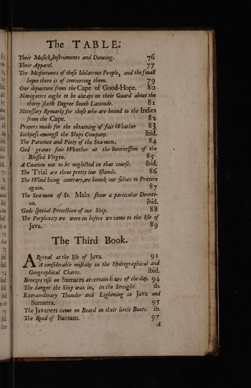 Their MuficksInfiruments and Dancing. 76 Their Apparel. 77 The Misfortunes of thofe Idolatrous People, and the {malt hopes there is of converting them. 79 Our departure from the Cape of Good-Hope. 80 Navigators ought to be always on their Guard about the thirty fixth Degree South Latirude. 81 NecefJary Remarks for thofe who are bound to the Indies from the Cape. $2 Prayers made for the obtaining of fair Weather 83 Sicknefs among? the Ships Company. ibid. The Patience and Piety of the Sea-men. 84. God: grants fair Weather at the Interceffion of the - Bleffed Virgin. | 85 A Caution not to be negleëted in that courfe. ibid. The Trial are three pretty low Iflands. 86 The Wind being contrary,we betook our felves to Prayers again. 87 The Sea-men of St. Malo fhow a particular Devoti- on. ibid. Gods fpecial Proteétion of our Ship. 88 The Perplexity we were in before we came to the Ile of Java. | 89 The Third Book. A: atthe Ifle of Java. O1 A confiderable miftake in the Hydrographical and Geographical Charts. ' ibid. Breezes rife on Sumatra at certain biurs of the day. 94. The danger the Ship was in, inthe Streight. ib: Sumatra. The Javaners came on Board in their little Boats. 1b. The Road of Bantam. 97 A