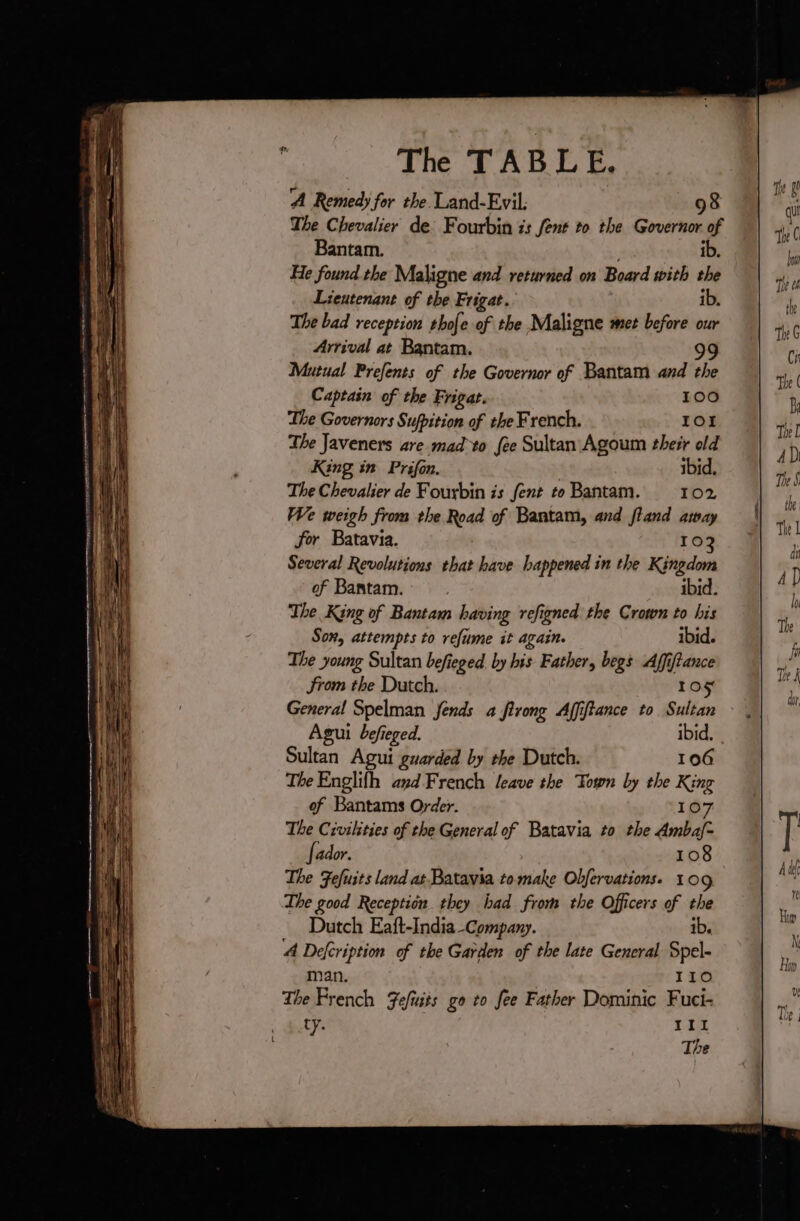 RE EE Se OU a _ Soe The TABLE. ‘A Remedy for the Land-Evil. 98 The Chevalier de’ Fourbin is Sent to the Governor of Bantam. ib. He found the Maligne and returned on Board with the Lieutenant of the Frigat. ib. The bad reception thofe of the Maligne met before our Arrival at Bantam. 99 Mutual Prefents of the Governor of Bantam and the Captain of the Frigat. 100 The Governors Sufpition of the French. IO1 The Javeners are mad to fee Sultan Agoum their old King in Prifon. ibid. The Chevalier de Fourbin is fent to Bantam. 102 We weigh from the Road of Bantam, and fland away for Batavia. 102 Several Revolutions that have happened in the Kingdom of Bantam. ibid. The King of Bantam having refigned the Crown to his Son, attempts to refume it again. ibid. The young Sultan befieged by his Father, begs Affiftance from the Dutch. 105 General Spelman fends a firong Affiftance to Sultan Agui befieged. ibid. Sultan Agui guarded by the Dutch. 106 The Englifh 4yd French leave the Town by the King of Bantams Order. 107 The Civilities of the General of Batavia to the Ambaf- fador. 108 The Fefuits land at Batavia to make Obfervations. 109 The good Reception they had from the Officers of the Dutch Eaft-India Company. ib. 4 Defcription of the Garden of the late General Spel- man. 110 The French Fefüits go to fee Father Dominic Fuci- ty. | IIL The