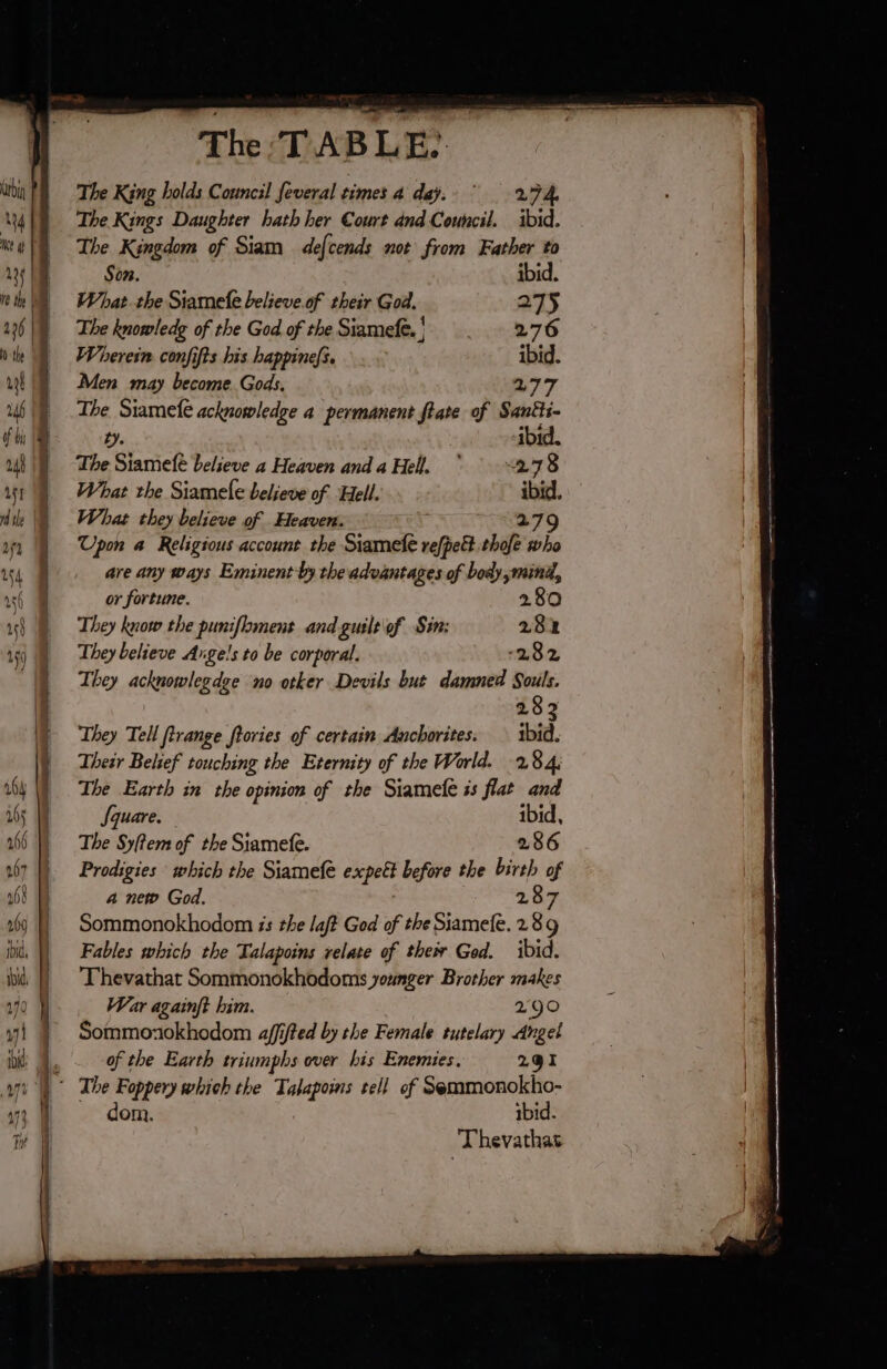 The King holds Council feveral times 4 déÿ. 274 The Kings Daughter hath her Court and Council. ibid. The Kingdom of Siam defcends not from Father to Son. ibid. What.the Siamefe believe.of their God. 275 The knowledg of the God of the Siamefe. ' 276 Wherein conjifts his happine/s. ibid. Men may become Gods, 277 The Siamefe acknowledge a permanent flate of Santti- ty. ibid. The Siamefé believe a Heaven anda Hell. ° 278 What the Siamele believe of Hell. ibid. What they believe of Heaven. 279 Upon a Religious account the Siamefe refpett thofe who are any ways Eminent by the advantages of body mind, or fortune. 280 They know the punifloment and guile\of Sin: 281 They believe Angels to be corporal. 282 They acknowlegdge no otker Devils but damned Souls. 283 They Tell ftrange ftories of certain Anchorites: | 1bid. Their Belief touching the Eternity of the World. 284; The Earth in the opinion of the Siamefe is flat and Square. ibid, The Syftem of the Siamefe. 286 Prodigies which the Siamefe expett before the birth of a new God. 287 Sommonokhodom is the laft God of the Siamefe. 289 Fables which the Talapoins relate of their God. ibid. Thevathat Sommonokhodoms younger Brother makes War againft him. 290 Sommoxokhodom affifted by the Female tutelary Angel of the Earth triumphs over his Enemies. 291 dom. ibid. | Thevathas