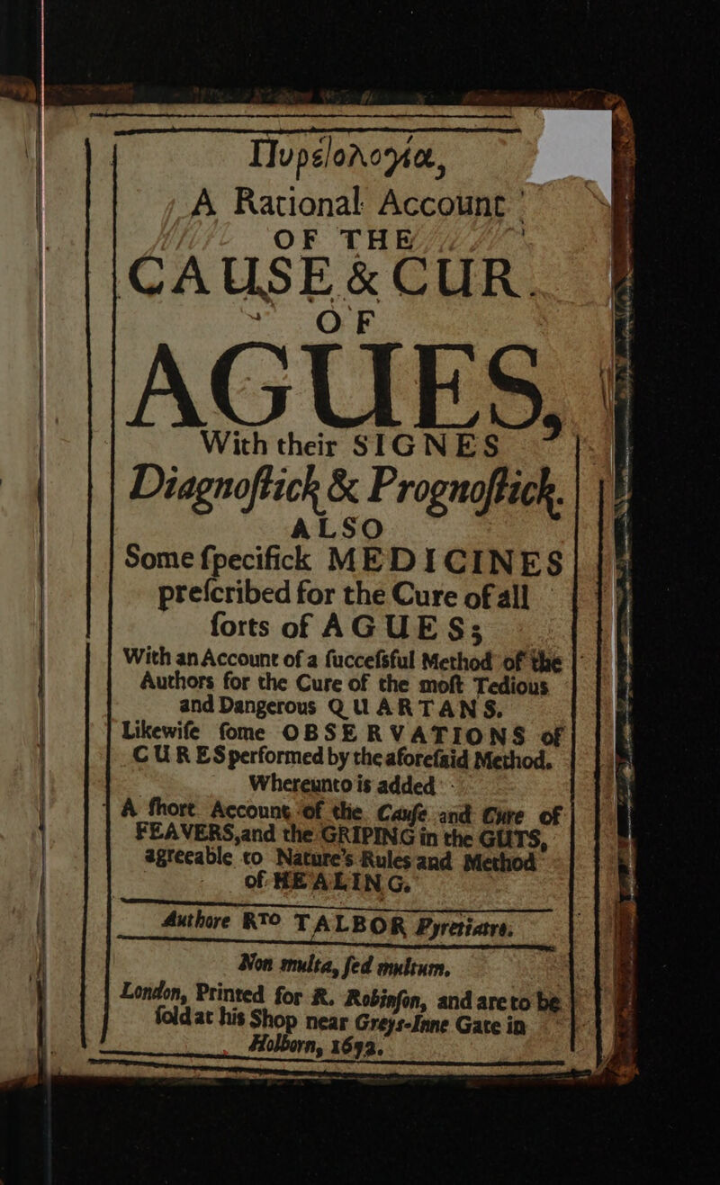 TIupelorome., A Rational: Account ' OF THE | CAUSE &amp; CUR. ) OF | AGUES, With their SIGNES Diagnoftick &amp; Prognoftick. ALSO Some fpecifick MEDICINES prefcribed for the Cure of all forts of AGUES; Authors for the Cure of the moft Tedious and Dangerous QUARTANS, CU R ES performed by the aforefaid Method. Whereunto is added - | 1 A fhort. Accoung ‘of the Caufe and Cure of FEAVERS,and the GRIPING in the GUTS, agreeable co Nature’s Rules and Method - Of HEALING, ; Authre RT TALBOR Pyretiare, Non multa, fed multum, foldat his Shop near Greys-fnne Gate in one = pa ’ be! SY a I ee ee ae ee ‘ : OP (CANS iarinag te ae a 7