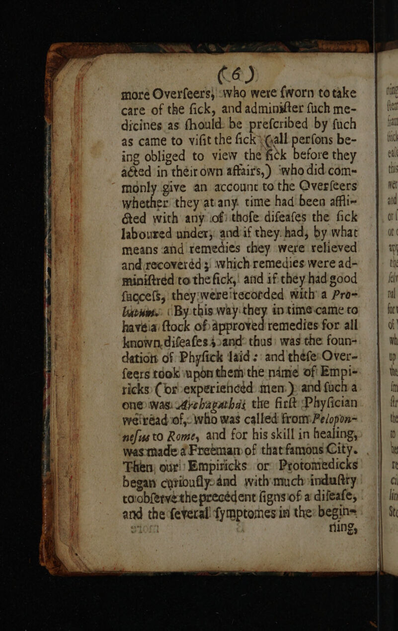 Sky dae ¢ ek aidibeicen eemabinel ales eheameianamaiamea dame a (6) more Overfeers) :who were {worn totake care of the fick, and adminifter fuch me- dicines as fhould: be prefcribed by fuch as came to vifit the fick \ (all perfons be- ing obliged to view the fick before they aéted in théir own affair's,) ‘who did com~ monly give an account to the Qverleers whether they atany. time had been affli~ &amp;ed with any of) thofe difeafes the fick laboured wnder;: and if they: had, by what means ahd remedies chey were relieved and recoveréd which remedies were ad- miniftred to the fick,! and if they had good faccefs, they:wereitécorded with’ a Pro- biewes.. (By this way they intimecame to havéiai tock of Approved remedies for all known. difeafes 42and: thus: was the foun- dations of Phyfick laid: : and thefe:Over- feers tdok upon them'the ndme of' Empi- ricks (or experienced: men: )» and fuch a one was Ayehapathd: the firtt Phyfician weirdad of, who was called from Pe/opon- nefusto Rome, and for his skill in healing, Then) oxi: Empiricks or Protomedicks began cyriouflysand with mmch induftty roobferve-the precédent fignsiof a‘ difeafe, and the feveral! fymptomnesin the: begin= S108 ring,