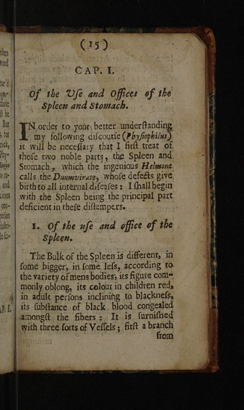 C15) CAP. I. of the Vfe and Offices of the Spleew and Stomach. [s order to yonr; better under ftanding my following difcourfe (Phy/ophi/us) thofe tivo noble parts, the Spleen and calls the Daumvirate, whofe defedts. give 1. Of the ufe and office of the Spleen. The Bulk of the Spleen is different, in dD from