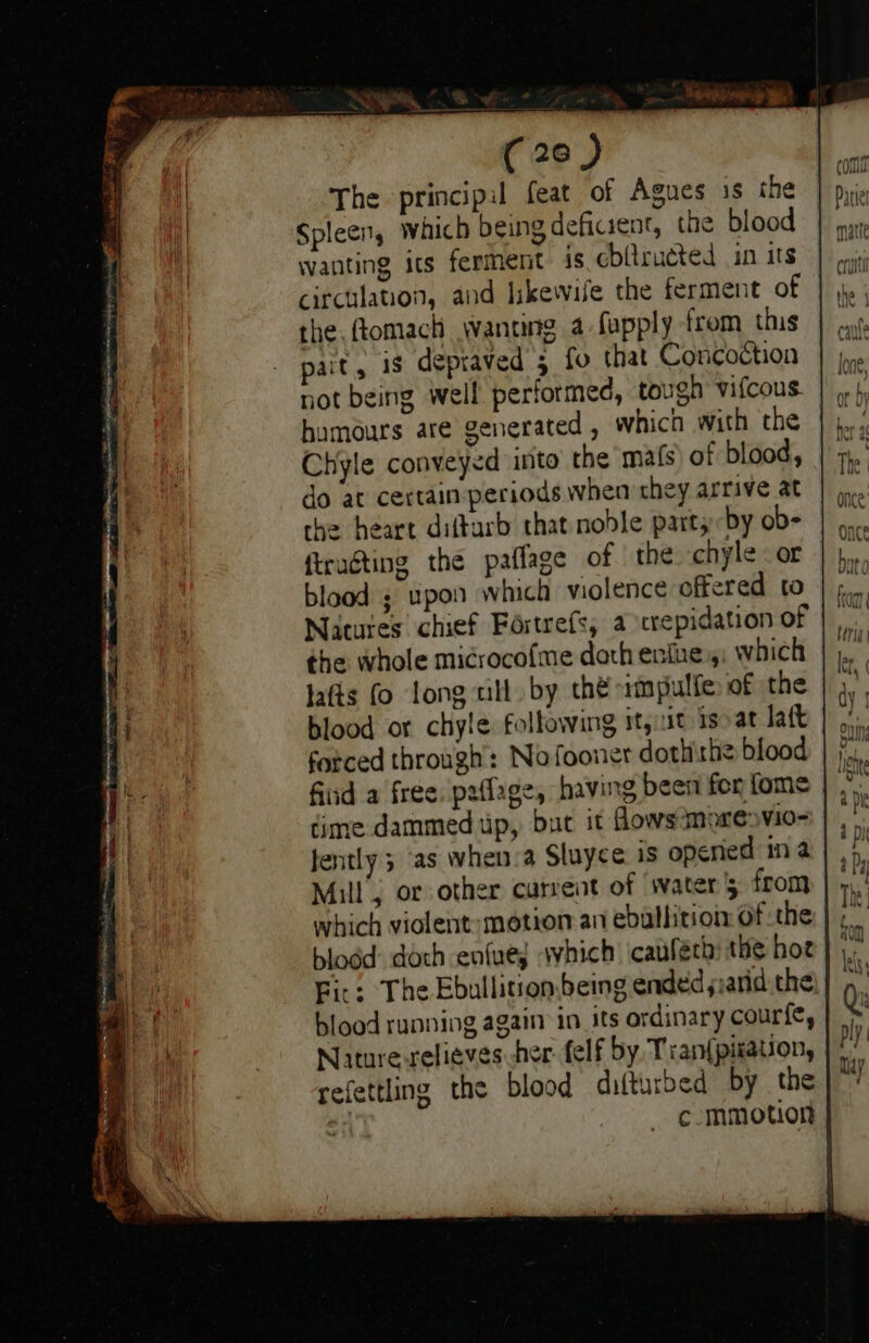 (206 ) The principil feat of Agues is the Spleen, which being deficient, the blood wanting its ferment is cbltructed in its the, ftomach wWanung a fopply from this pait, is depraved 3 fo that Concoction not being well performed, tough vifcous humours are generated, which with the Chyle conveyed into the mats) of blood, do at certain-periods when they arrive at the heart diftarb that noble part; by ob- ftrugting the paflage of the chyle or blood ; upon which wiolence offered to Natutes chief Fortrefs, a crepidation of the whole microcofme doth enine,: which lafts (o long till by thé impulfe of the blood or chyle following it,ut isoat Jatt forced through: Nofooner dothithe blood fiid a free. paflage, having been for fome time dammed up, but it flows moresvio- fently 5 ‘as when’a Sluyce is opened ina Mill, or other current of water 5 from which violent: motion an ebullition of the blodd: doch enluey avhich icauferh: the hoe Fic: The Ebullition,being ended ssarid the blood running again’ in its ordinary courie, Naiture-relieves her felf by Tran{piration, refettling the blood difturbed by the 4 c-mmotion | —— =] &lt;2 &lt; = &gt; - &gt; ~ —yj =&gt; se =&gt; = Q Me SF. SS SS - - ay &gt; &gt;= —_ pon «co. =&lt; _ — a J IS =