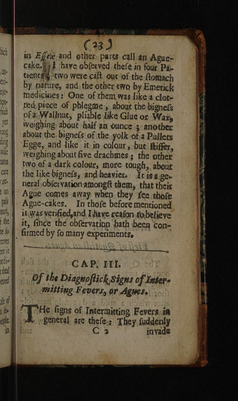 i Effe~ and other,parts call an Ague~ cake. E shave obferved thefé in fous Pa. tienes two were caft out jof the ftomach by, nature, and. the other two by Emetick medicines :’ One. of them wasdike’a clot- ted piece of phlegme, about the-bignefs of a|Wallnat, pliable like Glue or Wax, weighing: about half aa ounce 3: another about the. bignefs' of the yolk of.a Pallets Eoge, aiid dike it in colour, bue) fiffer, weighing about five drachmes.; the other two of a dark colour, more tough, about the like bignefs, andheavier, Iris age. neraf,obfervationatmongtt them, that theis Ague comes away. when. they ‘fee -thofe Ague-cakes. In thofe before mentioned it, fince the obfervation ‘hath been con- CAP, IIL Of the Diagnoftich Signs of Inter wmitting Fevers, or Agues. C2 invade 7 iris rae tee SS a et ; PETS i Nig ok RA A OP yin fgeee oe bas ee Fie Phd mee oe ee tet ———— J a en pelt “ee a Aces