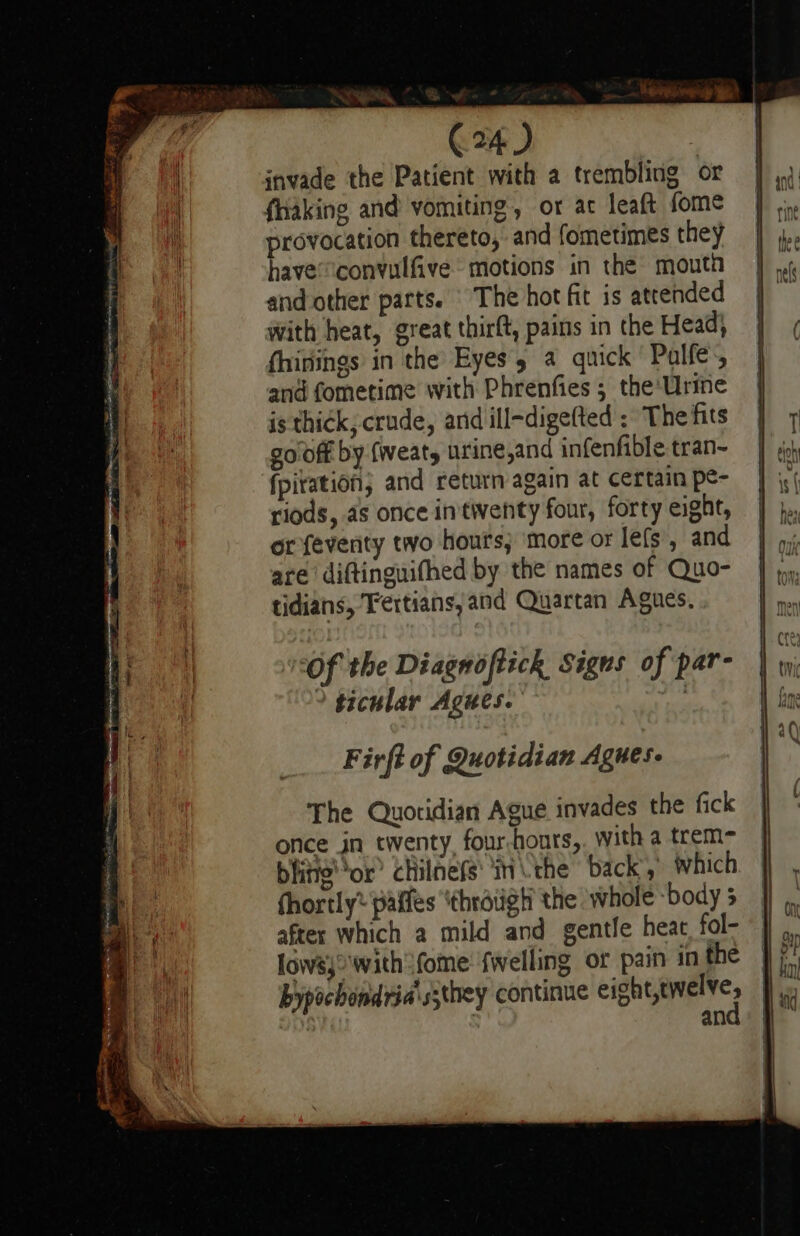 C24) | invade the Patient with a trembling or faking and vomiting, or at leaft fome provocation thereto, and fometimes they have®convulfive. motions in the moutn and other parts. The hot fit is attended with heat, great thirft, pains in the Head; fhinings in the Eyes, a quick Palle, and fometime with Phrenfies ; the'Urine is thick, crude, and ill-digefted : The fits go off by fweats urine,and infenfible tran~ fpitation; and return again at certain pe- riods, as once inttwenty four, forty eight, or feverity two hours; more or lefs, and are diftinguifhed by the names of Quo- tidians, Fertians, and Quartan Agues. ‘of the Diagnoftick Signs of par- ticular Agues. Firft of Quotidian Agnes. The Quoridian Ague invades the fick once jn twenty, four-honrs,. with a trem= bitte’ or? chilnefs' in the back,’ which fhortly* paifes ‘throiigh the whole body 5 after which a mild and gentle heat fol- lowsj\with ome’ fwelling or pain in the bypochondria's;they continue cet : an byl ged