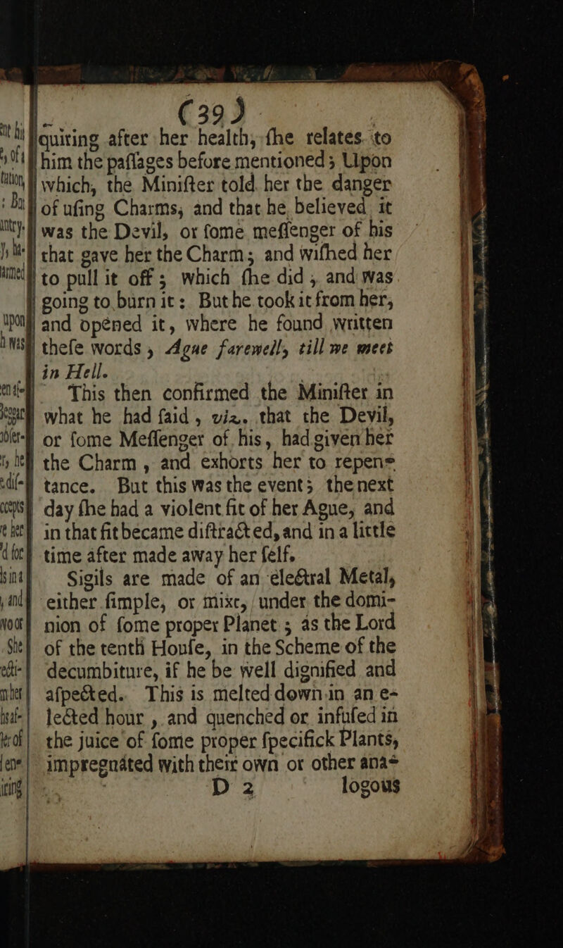 it Nh fh. ; \ a ee ; | ; ‘ Iquiting after her health, fhe relates. to 1H him the paflages before mentioned; Upon tH which, the Minifter told. her the danger ' bal) of ufing Charms, and that he, believed it it] was the Devil, or fome meffenger of his Mell chat gave her the Charm; and wifhed her MH to pull it off ; which fhe did , and was | going to.burn it: Buthe.took it from her, jand opened it, where he found written ithefe words , Ague farewell, till we meet in Hell. . ‘tl! «This then confirmed the Minifter in Kut what he had faid, oiz. that the Devil, bet or fome Meffenger of. his, had given her ty It the Charm , and exhorts her to repen= di) tance. But this was the events thenext ys day fhe had a violent fit of her Ague, and th in that fit became diftra&amp; ed, and ina little (foc) time after made away her felf, sit} Sigils are made of an ‘éle&amp;tral Metal, i} either fimple, or mixc, under the domi- Not} nion of fome proper Planet ; as the Lord Sit} of the tenth Honfe, in the Scheme of the ot! decumbiture, if he be well dignified and net} afpeéted. This is melted down.in an e- is] le€ted hour , and quenched or infufed in taf} the juice of fome proper fpecifick Plants, je*| impregnated with their own or other ana* |) ai D 2 logous upon NS