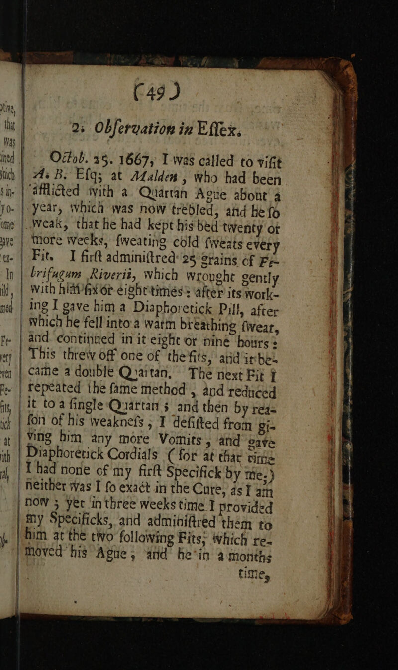 C49 ) 2; Obfervation in Effex. | ined | Octob. 25. 1667, I was called to vift | As B. Efg; at Atslden , who had been sin | “afilicted tvith a Quartan Ague about 4 jo. |. year, which was now tréBled, and Heo ' ume |..Weak, that he had kept his bed twenty ot | § more weeks, fweating cold fweats every g- | Fit. I fir adminiftred 25 grains of Fe- ly | brifugums Riverié, which wrought gent! With hiavAax or eightitimess ‘after its work- ing I gave him a Diaphoretick Pill, after Which he fell into.a watm breathing fwear, fe | and. continued in it eight or nine hours « ty | This threw off one of the'fits, atid irhes yen | Came a double Quartan, The next Fit 7 ee | Fepeated the fame method’, and reduced ft, | ¢ toa fingle Quartan sand then by reg= ich | f0n of his weaknefs 5 I defitted from gi- # Fe him any more Vomits, and gave | SS &lt; mw Diaphoretick Cordials C for at thar time Thad none of my fir Specifick by tie; ) ‘| neither was I fo exact in the Cure, as I am 1 How 5 yer in three weeks time I provided my Specificks, and admibifred them to | him at the two following Fits: Which re. | Moved’ his Ague, and he’in a months | time, |