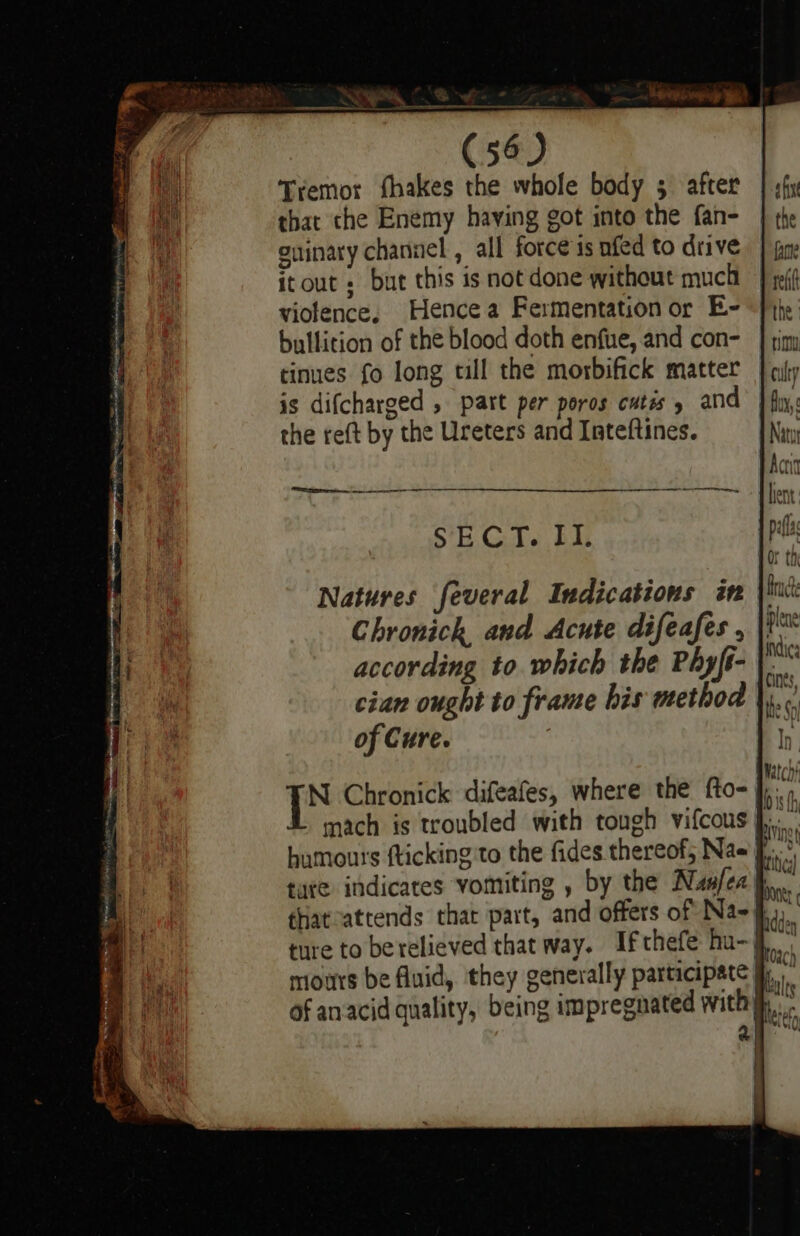 Tremor fhakes the whole body 5 after that che Enemy having got into the fan- oninary channel , all force is nfed to drive itout + but this is not done without much viotence, Hence a Fermentation or E- bullicion of the blood doth enfue, and con- tinues fo long till the morbifick matter is difcharged , part per poros cutis » and the reft by the Ureters and Inteftines. SECT. bu ee Natures feveral Indications in Chronich and Acute difeafes , according to which the Phyff- cian ought to frame his method of Cure. jis Chronick difeafes, where the fto- mach is troubled with tough vifcous }, humours fticking to the fides thereof, Na= f°, tate indicates vomiting , by the Nus/ea pp. thatvattends that part, and offers of Na-§, ture to berelieved that way. Ifthefe hu-j mours be fluid, they generally participate jy of anacid quality, being impregnated withy, a ad