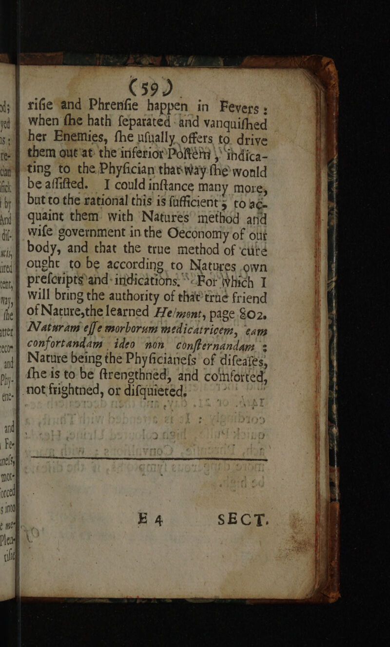 | rife and Phrenfie happen in Feyegs ; | when fhe hath feparated: and vanquifhed | them out'at the inferiom Poltétn | ‘ihdica- | ting to the Phyfician thaeway the wonld | beaffifted. I could inftance many more, | butto the rational this is fufficient’5 to ac . | wife government in the Oeconomy of otit | body, and that the true method of ‘ctité | ought to be according to Natures own _ preferiptsand: indications. «For Which I will bring the authority of that trae friend of Nature,the learned He/mont, page $02. Naturam effe morborum medicatricem, eam | confortandam ideo non conffernandam | Nature being the Phyficianels of difeates, .. not frightned, or difquieted, ASH wil ale py Vay Ra ent hae A ae oi - Ses se = Rae ss mT: 8 na hie Mihi es Sy eee ane