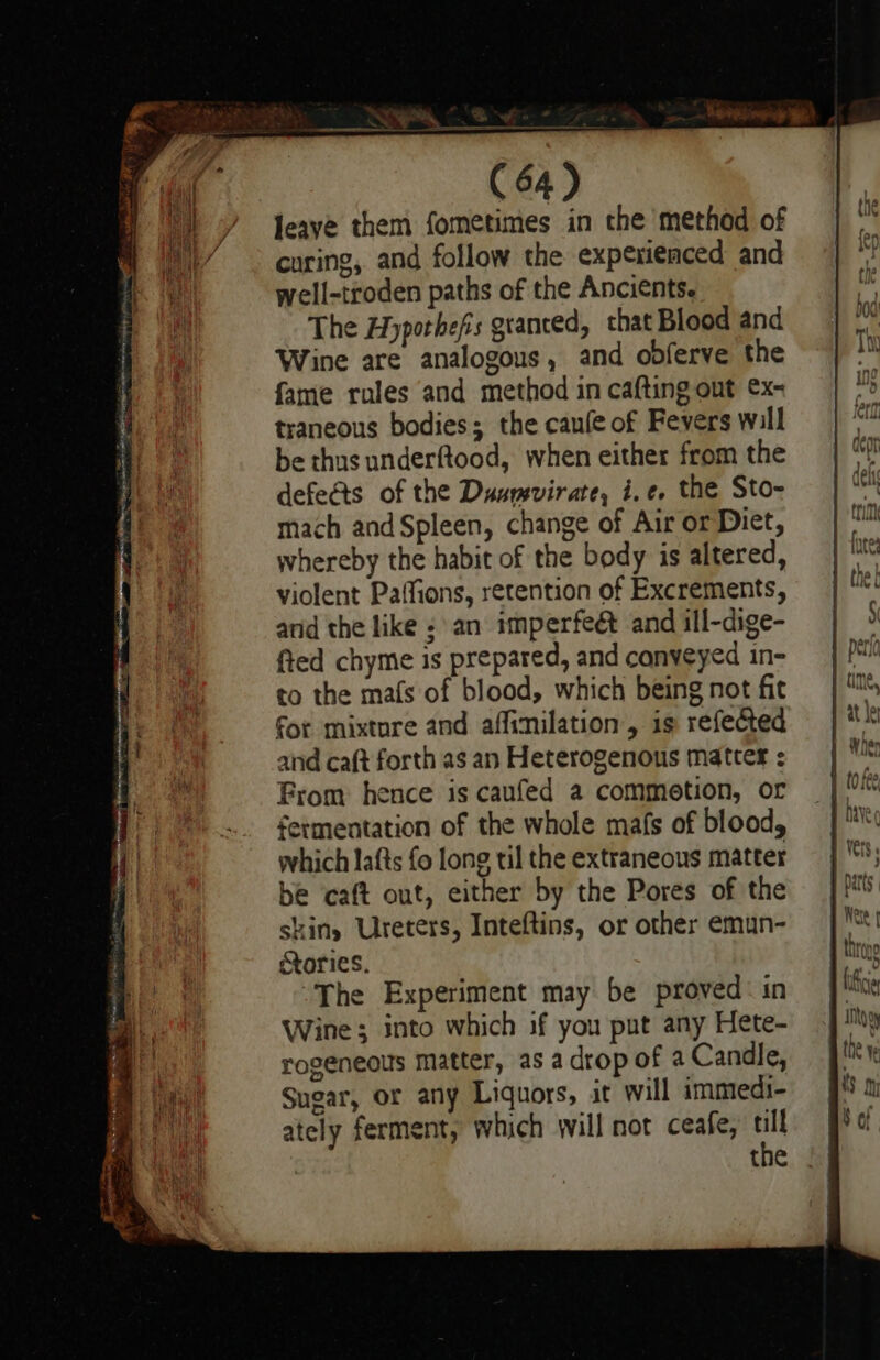 en Saree tee (64) Jeaye them fometimes in the method of curing, and follow the experienced and well-troden paths of the Ancients. The Hyporhefs granted, that Blood and Wine are analogous, and odferve the fame rules and method in cafting out ex- traneous bodies; the caule of Fevers will be thus underftood, when either from the defects of the Duumvirate, i.e. the Sto- mach andSpleen, change of Air or Diet, whereby the habit of the body is altered, violent Paffions, retention of Excrements, and the like an imperfeé and ill-dige- fted chyme is prepared, and conveyed in- to the mafs of blood, which being not fit for mixtore and affinilation, is refected and caft forth as an Heterogenous matter : From hence is caufed a commotion, or fermentation of the whole mafs of blood, which lafts fo long til the extraneous matter be caft out, either by the Pores of the skiny Ureters, Inteftins, or other emun- ories. ~The Experiment may be proved in Wine ; into which if you put any Hete- rogeneols matter, as adrop of a Candle, Sugar, or any Liquors, it will immedi- ately ferment, which will not ceafe, a the