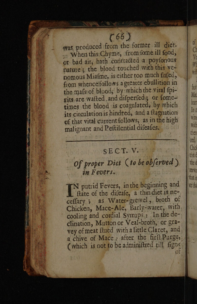 C60) was, produced from the former ill diet. .. ‘When this:Chyme, fromfome ill food, or bad air, hath contracted a poyfonous nature’; the blood touched with this ve+ nomous Miafme, is either too much fufed, from whence follows a greater ebullition in the mafsiof bloods by: which the viral fpi- rits are watted .and difperfedis or fome- times the blood is coagulatedy by which its-citculation is hindted, and a {tagnation of that vital current follows, as in the high malignant and Peftilential difeafes. SECT. V. Of proper Dict (to be obferved ) gn Fevers. FN putrid Fevers, inthe beginning and ftate of the difeafe, a thin diet 1s ne- Chicken, Mace-Ale, Barly-wacer, Wwita cooling and cordial Syrrups,: . In,the de- clination, Mutton or Veal-broth, or gra- vey of meat ftued witha little Claret, and a chive of Mace: after the firfPurge, &gt; ss = —_—_ —s &gt; -&gt; Ss 5 &gt; i &gt; =~ &gt;— _ rc ° « | =? = 3 _—_ ) a = ‘ ; = = &lt;a a. = —- = = = sc - = fa