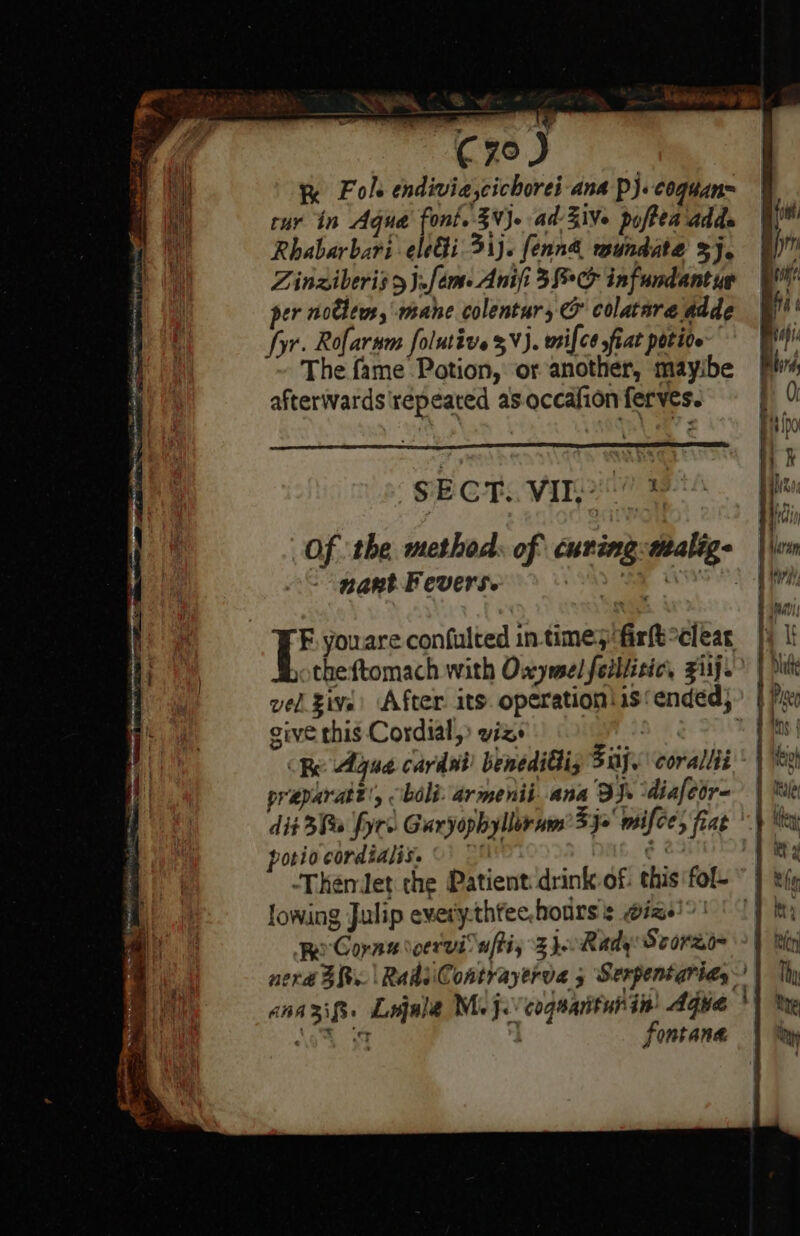 oer, igi top Ri) €70 J K Fol endivia,cichorei ana Pp). coguan= tur in Aqua font. VJ. ad-3ive poftea adds Rhabarbari-eleGi. 31). fenn&amp; mundate 3j, Zinziberis &gt; J.feme Anifi 38°C infundant ye er po ja mane colentur, rf colatare adde +. Rofarnm folutive %V). wtilcé fiat potive 2 The seelneaion: or et ds afterwards repeated as occafion ferves. SECT. VII? 3 Of ‘the method. of curing:walige nant Feverse E youare confulted in-time;ifir{t°clear theftomach with Owymel feiliitic, Ziij. vel give: After. its. operation \is‘ ended} sive this Cordial, viz | | Be Agua cardut! benediGiz 3a. corallti preparatt', boli: armenii ana BJn diafeor- dit 3B yrs Garyophyllornm’ 33x mifce; fiat porio cordialis. ©) © ¢ 23 | -ThemJet the Patient drink of: this'fof- ~ | big lowing Julip every.thfee,hodrs's wigs)?! ' 1) Reo Cora \oeruiuftiy 3 jo Rady Scoreo~ nerd BR. | RadiiContrayerva 5 Serpentarids | anaxifs. Legale Moje’ coguantubin: Aqua } ‘oh SF : Fontana