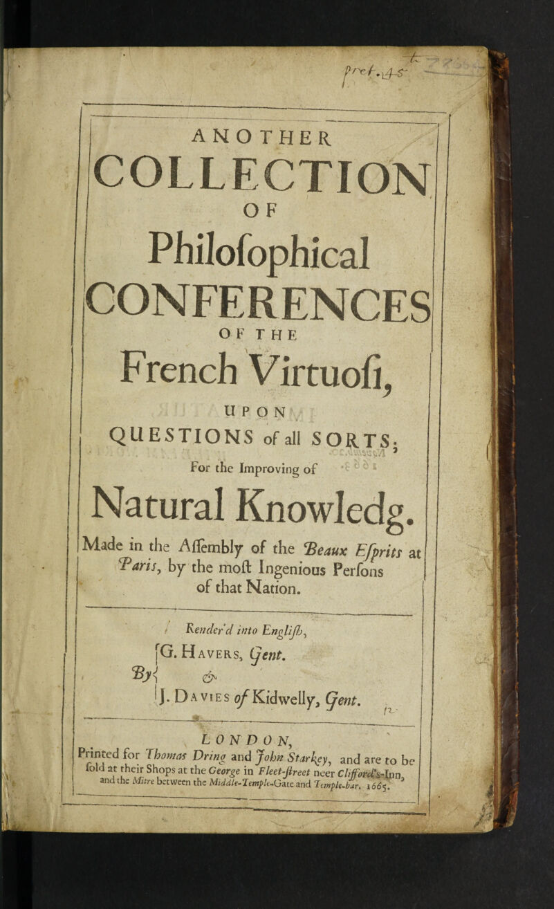 ANOTHER COLLECTION O F Philofophical CONFERENCES OF THE French Vircuoh, UPON QUESTIONS of all SORTS- For the Improving of Natural Knowledg. Made in the Affembly of the ‘Beaux Efprits at Baris, by the moft Ingenious Perfons of that Nation. Render d into Englijb, [G.H avers, (jent. & J. Da vies of Kidwelly', (jent. JL LONDON, Printed for Thomas Dring and John Starkey, and are to be fold at their Shops at the George in Fleet-Jireet neer Chfford^lnn and the Afztre between the Middle-Temple-Gate and ImpU-bar. 1665.