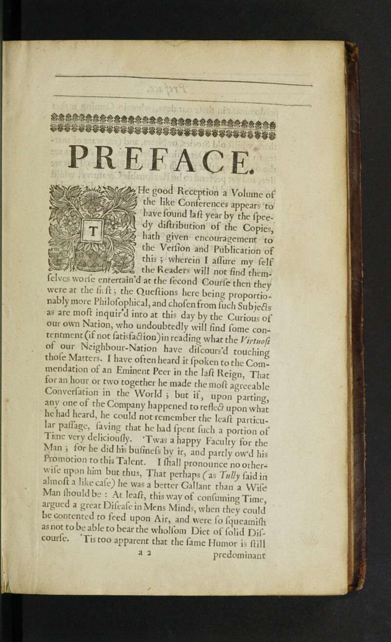 He good Reception a Volume of the like Conferences appears to have found laft year by the fpee- dy diftribution of the Copies, hath given encouragement to the Veifion and Publication of this ; wherein I allure my felf — the Readers will not find them- ieives worfe entertain’d at the fecond Courfe then they were at the hiftj the Queftions here being proportion nably more Philosophical, and chofen from fuel, Subiefls as are molt mquird into at this day by the Curious of our own Nation, who undoubtedly will find fome con¬ tentment (if not fatisfa<3ion)in reading what the Virtuofi of our Neighbour-Nation have difeours’d touching thofe Matters. I have often heard it fpoken to the Com¬ mendation of an Eminent Peer in the laft Reign That for an hour or two together he made the mod agreeable Convention in the World ; but if, upon parting any one of the Company happened to refletf upon what he had heard, he could not remember the Icaft particu¬ lar pal]age, laving that he had fpent fuch a portion of Time very cielicioufly. ’Twas a happy Faculty for the Man ; for he did his bufinefs by it, and partly ow'd his r romotion to this Talent. Khali pronounce no other- v ile upon him but thus, That perhaps (as Tnlly faid in a m°it a like cafe) lie was a better Gallant than a Wife Man fiiould be : At leaft, this way of confuming Time argued a great Difeafe in Mens Minds, when they could be contented to feed upon Air, and were fo fqueamilh as not to be able to bear the wholfom Diet of folid Dif- courle. Tis too apparent that the fame Humor is ftill a 2 predominant