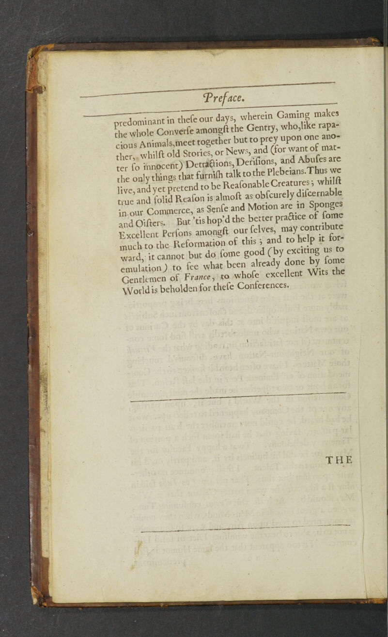 Z^^ThTthefeour days, wherein Gaming makes Ihe whole Converfe amongft the Gentry, who,like rap ...>1,1..:,, »g»w !>«■» ^<gS!S^Si£SSL ” S tlXg. to furniih «5k »*« Fkbeism.Tbu, we ““SI!;, Ltend to be Reafonable Creatures i * true and folid Reafon is almoft as obfeurely difcernable „ our Commerce, as Senfe and Motion are in Sponges 'a oifters. But *ti» hop’d the better praStce of fome Excellent Perfons amongft our feives may contr.bu ^ much to the Reformation of this , and to p ward, it cannot but do fome good (by exciting us o emulation J to fee Wk“e Gentlemen of France, to whole txceue World is beholden for thefe Conferences. THE