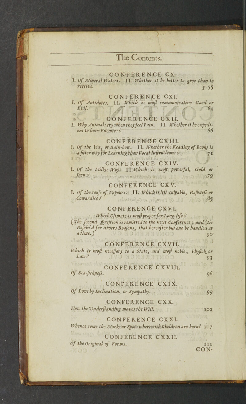 > The Contents. I CONFERENCE CX. I. Of Mineral Waters. 11. Whether it be better to give than to receive. P*55 CONFERENCE CXI. I, Of Antidotes. 11. Which is mofi communicative Good or Evil. V , 6l l A H I \Jr'' 8 • CONFERENCE C X II. - I. Why Animals cry when they feel Pain. 11. Whether it be expedi¬ ent to have Enemies ? 66 CONFERENCE CXIII. I. Of the Iris, or Rain-bow. 11. Whether the Reading of Books is a fitter way for Learning than Vocal Infiruffions ? 71 S tygr \.V • ;* yA\ u; • > ' - i‘- CONFERENCE CXIV. I. Of the Milkje-Way, II Which is moji powerful, Gold or Iron ? 79 y* 4 • ' CONFERENCE CX V. I. Of the caufe of Vapours. 11. Which is lefs culpable, Rajhnefs or Cowardice? . .. . n. } , ,85 t iV',... CONFERENCE CXVL Which Climate is mofi proper for Long-life ? ( The fecond £puefiion is remitted to the next Conference $ and [tis Refolv d for divers Reafons} that hereafter but one be handled at a time.) 90 CONFERENCE CXVIt. Which is moji neceffary to a State, and mofi noble, Phyficfi or Law? 96 CONFERENCE' CX VIII. Of Sea-ficknefs. CONFERENCE CXIX. Of Love by Inclination5 or Sympathy. / CONFERENCE CXX. How the Vnderfianding moves the Will. 99 102 CONFERENCE CXXI. Whence come the Marks or Spots wherewith Children are born? 107 CONFERENCE CXXII. Of the Original of Forms. 111