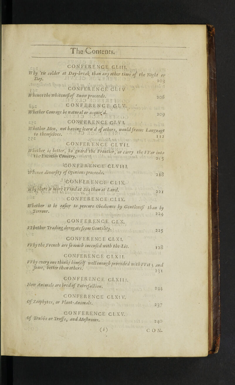 r• r rv CONFERENCE GLUT. o • • ’’.w ,*• y -V * ' CONFERENCE GLl V * •• .* ^ i ’far ** Day-breaks than any other time of the Nioht or Day. .i 7 : Ji) ■ L: ' 4 6 2QO Lv.hvk WiV, iL I V 206 Day \'r Whencethe whitenefiof Snow proceeds. v 7 y | - t ’ ’ • ^ ^ | ^ - CONFERENCE C.LV, . ' Whether Courage be natural or acquired. 200 - 1 •;.! o :; /: fllE.o. * ’.'' 7 CONFERENCE CLVI. Whether Men3 not having learn d of others i would frame Lancuaee to themjelves. • -* ' ’ O >■ *r • ' - '1 * ' j C<-- ' W\ 3v\vi\L VA 7. ■ V .*• ' CONFERENCE CLVII. Whether is better. to guard the Frontier0 or carry the War into 'the'F.ricrtiids'Co'initry. v....,qv.\ CONFERENCE CL VII I. whence diverfity of Opinions proceeds. ■' . , CONFERENCE CLIX. Why there ism ore VVindat Sea than at Land. ■ ) ' : • *. , * • . .. * > 1 CONFERENCE CLIX. Whether it be eafter to procure Obedience by Gent leuef than by yferr our. ’ J i . vv. • CONFERENCE C L X. Whether Trading derogate from Gentility. 2t 5 2 l8 22 l ) CONFERENCE CL XL Why the Wrench are fomucb inccnfed with the Lie. 225 128 CONFERENCE CLXII. I Vhy every one things himfelf well enough provided with Wit • and home, better than others. J 291 CONFERENCE CLXIIL How Animals are bred of Putrefaction. CONFERENCE CLXlV. Of Zoophytes, or Plant-Animals. CONFERENCE CL XV. Of Trubbs or Tritffsa and Mujhroms. 294 29 7 240