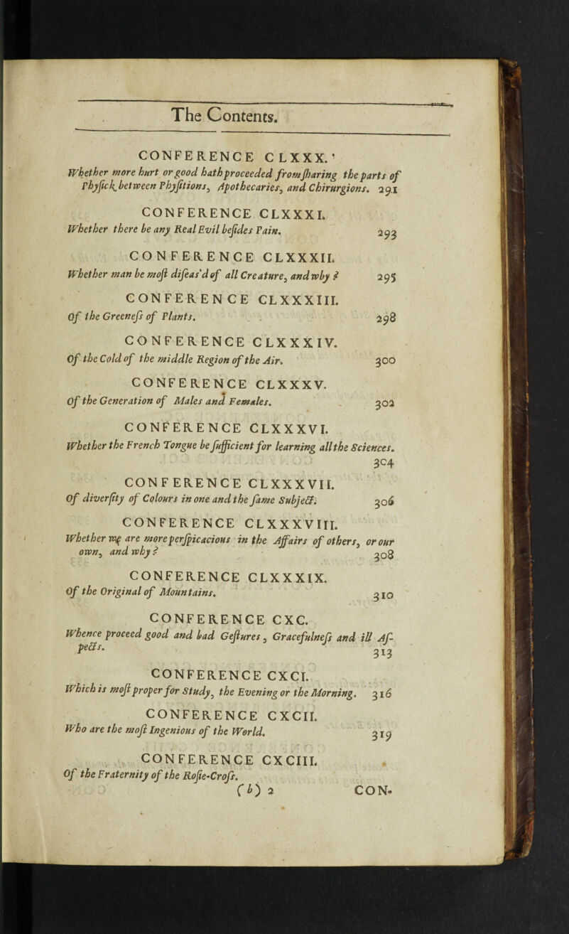 CONFERENCE CLXXX. ’ Whether more hurt or good hath proceeded fromJharing the parts of phyfic/^between Phyfitions, apothecaries, and Chirurgions. 29.1 CONFERENCE CLXXXL Whether there be any Real Evil beftdes Pain. CONFERENCE CLXXXIL Whether man be moji difeas’dof all Creature, andwby .<? CONFERENCE CLXXXIII. Of the Greenefs of Plants. CONFERENCE CLXXXIV. Of the Cold of the middle Region of the Air. CONFERENCE CLXXXV. Of the Generation of Males and Females. 293 295 298 3OO 302 CONFERENCE CLXXXVI. Whether the French tongue be fufficient for learning all the Sciences. 3C4 CONFERENCE CLXXXVH. Of diverfity of Colours in one and the fame Subject. 306 CONFERENCE CLXXXVIII. Whether ny are moreperfpicacious in the Affairs of others, or our own, and why? ■ CONFERENCE CLXXXIX. Of the Original of Mountains. 310 CONFERENCE CXC. Whence proceed good and bad Gefiures, Gracefulnefs and ill Af~ pells. 313 , - » '7 * > 1 ' . s • r T ' r f - . > rx, CONFERENCE CXCI. Which is moji proper for Study , the Evening or the Morning. 316 CONFERENCE CXCII. Who are the moji Ingenious of the World. CONFERENCE CXCIII. Of the Fraternity of the Rofie-Crofs.