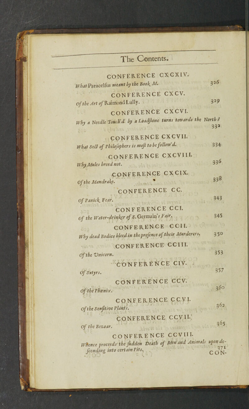 CONFERENCE CXCXIV. If hat Paracellus meant by the Book, M. CONFERENCE CXCV. Of the Art o/Raimond Lully. 3-9 CONFERENCE CXCVI. Why a Needle Touch’d by a Loadfione turns towards the North $ J 331 ’ . ',W .. . ■ - ’ CONFERENCE CXCVII. 4. ' '*• t*- _ What SeU of Philofophers is moji to be follow d. CONFERENCE CXCVIH. Why, Mules breed not. CONFERENCE CXCIX. of the Mandrake. tr< * 334 336 338 CONFERENCE CC. if Panicky Fear. CON F ERENCE CCI. of the Water-drinker of S. Germain’'s Fair. CONFERENCE C C II. why dead Bodies bleedin the prefence of their Murderers. CONFERENCE CCIII. Of the 'Unicorn. CONFERENCE CIV. - Of Satyrs. CONFERENCE CCV. ' v-. \\' .J . ‘ . • ■ . ) ..... Of the Phoenix. •f. T CONFERENCE CCVI. . J rf 1 . / r j » ' -* *  ■* OftheSenjitive Plants. CONFERENCE CCV1I.1 , • 1 * * *• * * Of the Eezoar. J X\ .j. » - ‘ CONFERENCE CCVIII. whence proceeds the fudden Death of Men and Animals uponde^ feending into certain Pits. — . S W ^ ’ 371