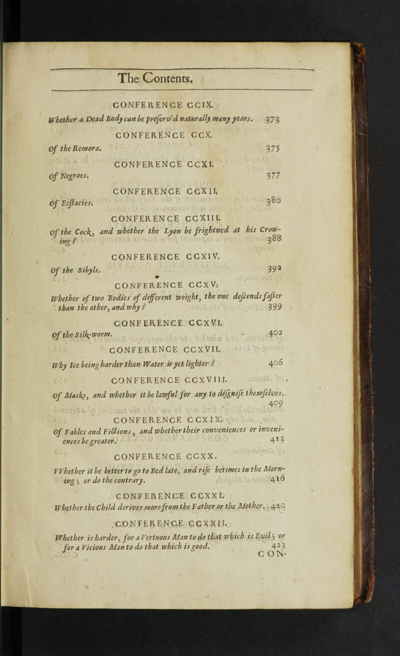 CONFERENCE GCIX. Whether a Dead Body can be prefervd naturally many years. 373 CONFERENCE CCX. Of the Remora. 375 \ • , J t CONFERENCE CCXI. Of Negroes. 377 CONFERENCE CCXII. Of Ecflacies. 3 80 CONFERENCE CCXIII. Of the Cock, and whether the Lyon be frightned at his Crow- ' ing .<? ' ' v - 388 CONFERENCE CCX1V. Of the Sibyls. 39 2 * CONFERENCE CCXV; Whether of two Bodies of different weight, the one defends fafier than the other5 and why ? 3 99 CONFERENCE CCXVI. Of the Silkworm. - 402 • CONFERENCE CCXVII. Why Ice being harder than Water is yet lighter ? 406 CONFERENCE CCXVIIJ. Of Masks, and whether it be lawful for any to difguife themfelves., 4°9 F ■ . .> j 5'j , n. « t s> f.» J . ; » > 1 '• * •' ’ s * +* + ■* ' • CONFERENCE C CX IX. Of Fables and Fittions, and whether their conveniences or inveni- ences be greater. 41? V fc - . A N r • CONFERENCE CCXX. Whether it be better to go to Bed late, and rife betimes in the Morn¬ ing 5 or do the contrary. 41 ^ CONFERENCE CCXXI. Whether the Child derives more from the Father or the Mother. 42 a .CONFERENCE CCXXU. Whether is harder5 for a Vert nous Man to do that which is Evil3 or for a Vicious Man to do that which is good. 4 2 - J : CON- Jt