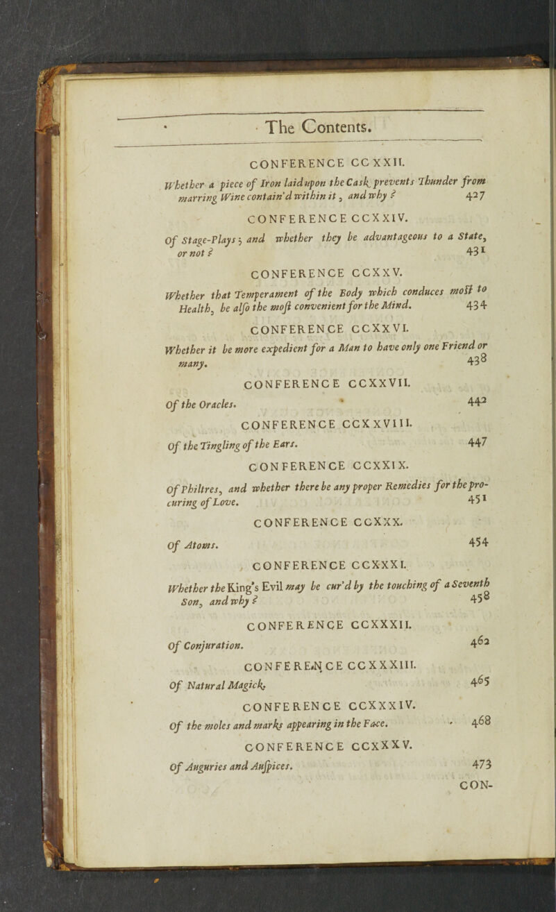 CONFERENCE CCXXII. Whether a piece of Iron laidupon the Cask prevents Thunder from marring Wine contain'd within it , and why ? 42 7 CONFERENCE CCXXIV. Of Stage-Plays j and whether they be advantageous to a State, or not ? 431 CONFERENCE CCXXV. Whether that Temperament of the Body which conduces moli to Healthy be alfo the moji convenient for the Mind. 43 4 CONFERENCE CCXXVI. Whether it be more expedient for a Man to have only one Friend or many. 438 CONFERENCE CCXXVII. Of the Oracles. ' 442 CONFERENCE CCXXVIII. Of the Tingling of the Ears. 447 CONFERENCE CCXXIX. Of Philtres, and whether there be any proper Remedies for the pro¬ curing of Love. 451 CONFERENCE CCXXX, Of Atoms. 454 CONFERENCE CCXXXI. Whether the Ring’s Evil may be curd by the touching of a Seventh Son, and why ? 45 CONFERENCE CCXXXII. Of Conjuration. 4^2 CONFERENCE CCXXXIII. Of Natural Magick 4^5 CONFERENCE CCXXXIV. Of the moles and marks appearing in the Face. ' 4^8 CONFERENCE CCXXXV. Of Auguries and Aufpices. 473 CON-