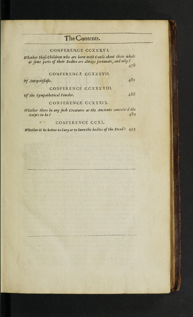 CONFERENCE CCXXXVI. Whether thofe Children who are born with Cawls about their whole or fome farts of their Bodies are always fortunate} and why ? 478 CONFERENCE CCXXXVII. Of Antiperijlafts. 4^2 CONFERENCE CCXXXVIII. Of the Sympathetical Powder. 4^6 CONFERENCE CCXXXIX. Whether there be any fuck Creatures as the Ancients conceiv'd the Satyrs to be? 4^9 r * CONFERENCE CCXL. Whether it be belter to bury or to burn the bodies of the Dead } 493