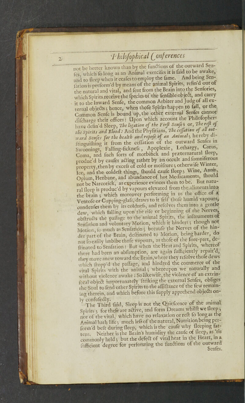 not be better known than by the fun&ions of the outward Sca¬ les which fo long as an Animal exercifes it is faid to be awake, •md to deep when it ceafes to employ the fame. And being ben- Nation is perform’d by means of the animal Spirits, refin’d out of the natural and vital, and fent from the Brain into the Senfones, which Spirits receive the fpeciesof the fenfible objeft, and carry it to the Inward Senfe, the common Arbiter and Judg pt all ex¬ ternal obietts 5 hence, when thofe Spirits happen to fail, or the Common Senfe is bound up, the other external Senfes cannot difcharge their offices: Upon which account the Philofopher- have defin’d Sleep, The ligation of the Firjl Senfe 5 or, The reft oj the Spirits and Blood: And the Phyfitians, The cejfatton of aU out¬ ward Senfes for the health and repofe of an Animal, hereby di- ftinguifhing it from the cefi'ation of the outward Senles m Swoonings, Falling-ficknefs, Apoplexie, Lethargy, arus. Coma, and fuch forts of morbifick and preternatural .Lleep, produc’d by caufes afring rather by an occult and fommferous property,then by excefs of cold or moifrureotherwffie Winter, Ice, and the coldeft things, fhould caufe deep} Wine, Annis, Opium, Henbane, and abundance of hot Medicaments, fhould not be Narcotick, as experience evinces them to be. But natu¬ ral deep is produc’d by vapours elevated from the.alimcntsinto the brain y which moreover performing in us the office of a Ventofe or Cupping-glafs, draws to it felf thofe humid vapours, condenfes them byits coldnefs, and refolves them into a gentle dew which falling upon the rile or beginning of the Nerves obdrufts the paOage to the animal Spirits, the inftruments ofc Senfation and voluntary Motion, which it hinders $ though not Motion, fo much as Senfation f becaufe the Nerves of the hin¬ der part of the Brain, deftinated to Motion, being harder, do not fo eafily imbibe thofe vapours, as thofe of the fore-part, de¬ ftinated to Senfation : But when the Heat and Spirits, whereo there had been an abfumption, are again Efficiently repair d, they move anew toward the Brain,where they refolve thofe dews which flopp’d the paffage, and hindred the commerce of the vital Spirits with the animal 5 whereupon we naturally and without violence awake: Solikewife, the violence of an extnn- ftcal obieft importunately ftriking the external Senfes, obliges the Soul to fend other Spirits to the affiftance of the few remain- ing therein, and which before this fupply apprehend obje&s on¬ ly confufedly. c . , The Third Laid, Sleep is not the Quiefcence of the animal Spirits ^ forthefeare active, and form Dreams whilft we Deep 3 nor of the vital, which have no relaxation or reft fo long as the Animal hath life ^ much lefs of the natural, Nutrition being per¬ form’d beft during fleep, which is the caufe why fleeping fat¬ tens. Neither is the Brain’s humidity the caufe of fleep, as ’tis commonly held 5 but the defeft of vital heat in the Heart, in a Efficient degree for performing the functions of the outward ^