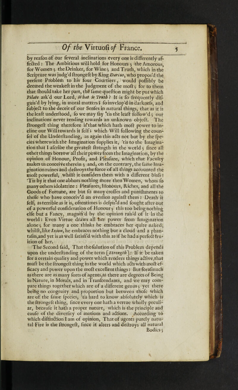 by reafon of our feveral inclinations every one is differently af¬ fected : The Ambitious will hold for Honours 3 the Amorous, for Women 3 the Drinker, for Wine 3 and Truth, which in the Scripture was judg’d ftrongeft by King Darius, who propos’d the prefent Problem to his four Courtiers, would poffibly be deemed theweakeftin the Judgment of the moft 3 for to them that fhould take her part, the fame queftion might be put which Pilate ask’d our Lord, What is Truth } It is fo frequently dis¬ guis’d by lying, in moral matters $ foinvelop’d in darknefs, arid fubjed to the deceit of our Senfes in natural things, that as it is theleaft underftood, fo we may fay *tis theleaft follow’d 3 our inclinations never tending towards an unknown objed. The ftrongeft thing therefore is that which hath moft power to in¬ cline our Will towards it felf > which Will following thecoun- fel of the Underftanding, as again this ads not but by the fpe- cies wherewith the Imagination fupplies it, ’tis to the Imagina¬ tion that I afcribe the greateft ftrength in the world 3 fince all other things borrow all their power from the Imagination, by the opinion of Honour, Profit, and Pleafure, which that Faculty makes us conceive therein 3 and, on the contrary, the fame Ima¬ gination ruines and deftroys the force of all things accounted the moft powerful, whilft it eonfiders them with a different biafs i ’Tis by it that one abhors nothing more then Women, whom fo many others idolatrize : Pleafures, Honours, Riches, and all the Goods of Fortune, are but fo many crofles and punifhments to thofe who have conceiv’d an averfion againft them : Death it felf, as terrible as it is, oftentimes is defpis’d and fought after out of a powerful confideration of Honour 5 this too being nothing elfo but a Fancy, magnifi’d by the opinion rais’d of it in the world: Even Virtue draws all her power from Imagination alone 3 for many a one thinks he embraces her quite naked, whilft, like Ixionb he embraces nothing but a cloud and a phan- tafm,and yet is as well fatisffd with this as if he had a perfed fru* ition of her. The Second faid, That thefolution of this Problem depends upon the underftanding of the term [streugth~],: If it be taken for a certain quality and power which renders things adive,that tnuft be the ftrongeft thing in the world which ads with moft ef¬ ficacy and power upon the moft excellent things: But forafmuch as there are as many forts of agents,as there are degrees of Being in Nature, in Morals, and in Tranfcendants, and we may com¬ pare things together which are of a different genus 3 yet there beihg no congruity and proportion but between thofe which are of the fame fpecies, ’tis hard to know abfolutely which is the ftrongeft thing, fince every one hath a vertue wholly peculi¬ ar, becaufe it hath a proper nature, which is the principle and caufe of the diverfity of motions and adions. According to which diftindion I am of opinion. That of agents purely natu- tal Fire is the ftrongeft, fince it alters and deftroys all natural Bodies 3