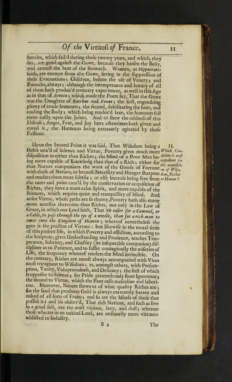 berries, which fail’d during thofe twenty years, and which, they fay, are good againft the Gowt, becaufe they loofen the Belly, and corred: the heat of the Stomach. Women, as Hippocrates faith, are exempt from the Gowt, faving in the fuppreflion of their Evacuations 5 Children, before the ufe of Veneryj and Eunuchs, always * although the intemperance and luxury of all of them hath produc’d contrary experiences, as well in this Age as in that of Seneca * whiqja made the Poets fay, That the Gowt was the Daughter of JBywhus and Venus * the firft, engendring plenty of crude humours * the fecond, debilitating the heat, and cooling the Body 5 which being render’d laxe, the humours fall more eafily upon the Joints. And to (hew theoddnefsof this Difeafe.* Anger, Fear, and Joy have oftentimes both given and cured it, the Humours being extreamly agitated by thole Pallions. Upon the Second Point it vvasfaid, That Wifedom being a II. Habit mix’d of Science and Virtue, Poverty gives much more Which Con* difpolition to either than Riches* the Mind of a Poor Man bz-ditionis m°il ing more capable of Knowledg than that of a Rich* either for exPedient. /f that Nature compenfates the want of the Goods of Fortune on 7 with thofe of Nature; or becaufe Neceflity and Hunger lharpens °dom Rides and renders them more fubtile * or elfe becaufe being free from or Honour? the cares and pains caus’d by the confervation or acquilition of Riches, they have a more calm Spirit, and more capable of the Sciences, which require quiet and tranquillity of Mind. And as for Virtue, whofe paths are fo thorny,Poverty hath alfo many more accedes thereunto than Riches, not only in the Law of Grace, in which our Lord faith, That ’tk eafier for a Cammed or a Cable, to pafs through the eye of a needle, than for a rich man to enter into the Kingdom of Heaven * whereof neverthelefs the gate is the practice of Virtues: but likewife in the moral fenfe of this prefent life, in which Poverty and affli&ion, according to the Scripture, gives Underftanding and Prudence, teaches Tem¬ perance, Sobriety, and Chaftity (its inleparable companion) dil- ciplines us to Patience, and to fuffer couragioufly the miferies of Life, the frequency whereof renders the Mind invincible. On the contrary. Riches are amoft always accompanied with Vices molt repugnant to Wifedom * as, amongft others, with Prefum- ption. Vanity, Voluptuoufnefs, and Delicacy * the firft of which is oppofite to Science 5 for Pride proceeds only from Ignorance ; the lecond to Virtue, which the Poet calls malculine and labori¬ ous. Moreover, Nature Ihews us of what quality Riches are * for the fand that produces Gold is always extreamly barren and naked of all forts of Fruits; and fo are the Minds of thole that poflefs it > and’tis obferv’d. That rich Nations, and fuch as live in a good foil, are the moft vicious, lazy, and dull* whereas thole who are in an unkind Land, are ordinarily more virtuous addi&ed to Induftry. B 2 The