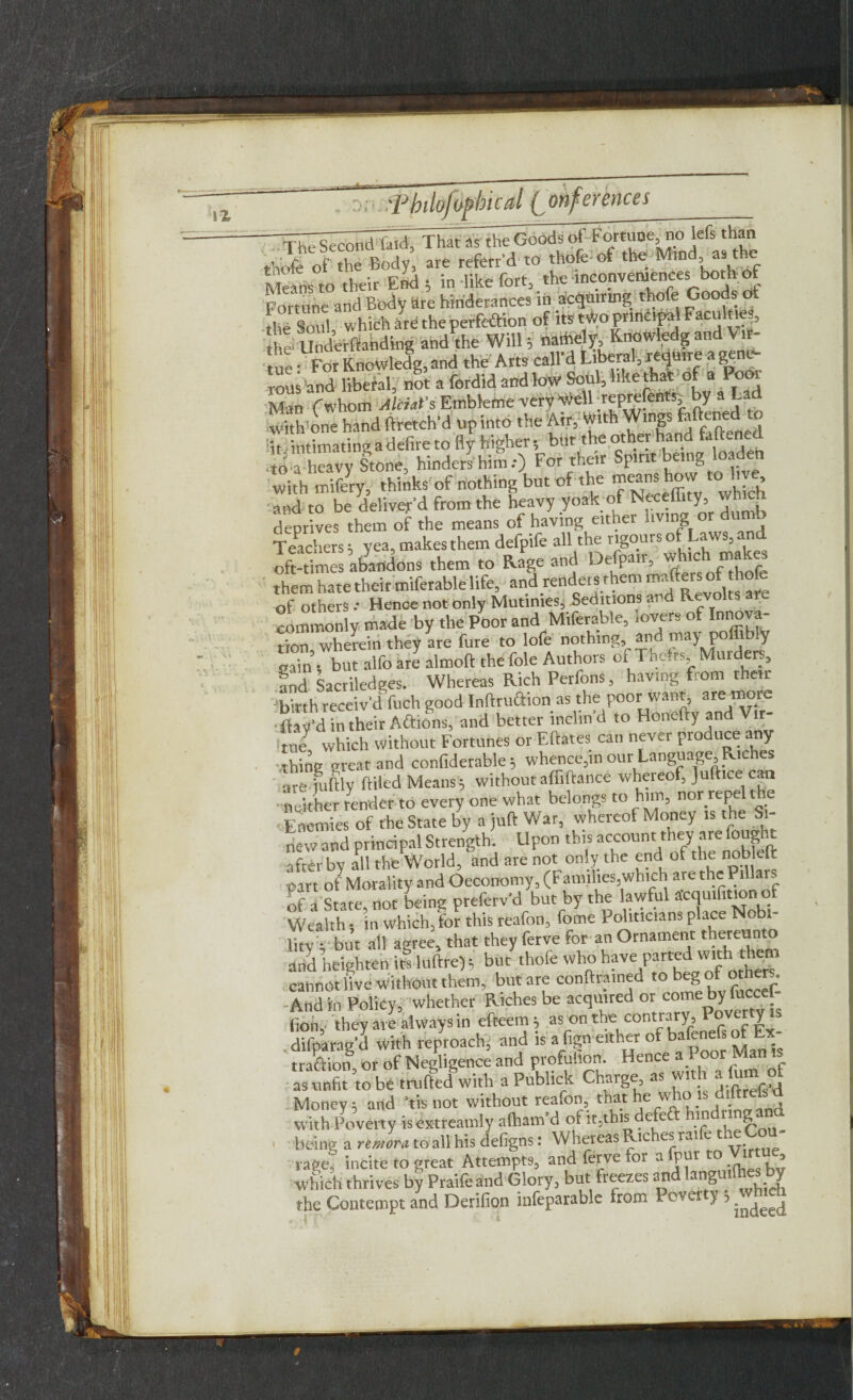 -—^ r ld Xhat as Goods of Fortune no lefs than theft of the Body are referr'd to thofe of the Mind as the Means to their End 5 in like fort, the inconvcmmces bothof Fortune and Body Hte hinderances in acquiring thofe Goods ot the Soul which are the perfection of its two principal Faculne|, the Underftanding and the Will ; naihe y, Knowledg and Vir¬ tue. For KnoWledg, and the Arts call d Liberal, require a gene¬ rous and liberal, not a fordid and low Soul, hke that of a Pool Man (whom Aleut's Emblefne very we reprefents; by it Will, one hand ftretch'd up into the Airy With Wings bftaed* r t intimating a defire to fly higher, bur the other hand faftened •io a heavy Shone, hinders him.-) For their Spirit being loaden with mifery, thinks of nothing but of the means how to liv , Tnd to be deliver’d from the heavy yoak of Neceffity which deprives them of the means of having either living or dumb Teachers 5 yea, makes them defpife all the rigours of Laws, and oft-times abandons them to Rage and Defpair, which. makes them hate their miferable life, and render , them er of diofe of others Hence not only Mutinies, Seditions and Revolts commonly made by the Poor and Miferable, .overs of Innova¬ tin' wherein they are fure to lofe nothing and may poffibty „ajn, but alfo are almoft the foie Authors of Thefts Murders, and Sacriledges. Whereas Rich Petfons, having fiom their birth receiv'd fuch good Inftruaion as the poor want, are more • flay’d in their Actions, and better lnclin d to Honefty and Vir¬ tue which without Fortunes or Eftates can never produce any thing great and confiderable; whence,in our Language, Riches are iumy Ailed Means; withoutaffiftance whereof, Juft.ce can neither render to every one what belongs to him, nor repel i : e Enemies of the State by a juft War, whereof Money is the Si¬ new and principal Strength. Upon this account they are fought after by all the World, and are not only the end of the nob eft part of Morality and Oeconomy, (Families,which are thePillar. of a State, not being preferv’d but by the lawful acqulhtion of Wealth i in which, for this reafon, fome Politicians place Nobi lity ; but all agree, that they ferve for an Ornament 'hereunto arid heighten illuftre); but thofe who have parted with thrt. cannot live without them, but are conftrained to beg of others. And in Policy, whether Riches be acquired or come by (ion, they are always in efteem; as on the contrary, y . dilparag’d with reproach, and is a fign either of bafene s o - t raft ion or of Negligence and profulion. Hence a Poor Man is as unfit to be milled with aPublick Charge as with alumof Money; and ’tisnot without reafon, that he who is diftr^ with Poverty isextreamly afham d 01 it.this e e in 8 being a remora to all his defigns: Whereas Riches raife the ou rage, incite to great Attempts, and ferve for a fpur to Virtue which thrives by Praife and Glory, but freezes and angu Y the Contempt and Derifion infeparable from Pover y j