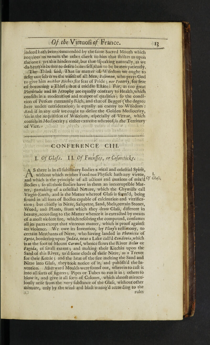 — indeed hath been commended by the fame Sacred Mouth which requires its tOsturn the other cheek to him that ftrikes us upon the one 5 5^t this hinders not, but that (fpeaking naturally, as we do here.)’tis better to defend ones felf jthan to be beaten patiently. The' -Third faith* Thatrin matter o£'Wifedom we ought to refer our fely<b to the wifeffcof all Men, Salomon^ who prays God to give him neither Riches for fear of Pride 5 nor PoQkriy^ for fear •of • becoming? atThief ydbufcd middle Eftate: For, tfs too great ■Plenitude and'an Atrophy ace equally contrary to Health,which confifts in a moderation and temper of qualities 5 fo the condi¬ tion of Perfons extreamly Rich, and that of Begger (the degree here under confideration) is equally an enemy to Wifedom : And if in any cafe we ought to defire the Golden Mediocrity, his in the acqjuifition of Wifedom, efpecially of Virtue, which confifts in Mediocrity $ either extreme.whereof, is the Territory of Vice. > AS there is in all luDlunary bodies a vital and celeltial Spirit, without which neither Food nor Phyfick hath any virtue and which is the principle of all a&ions and motions of mix5 Bodies 5 To all thofe Bodies have in them an incorruptible Mat¬ ter, partaking of a celeftial Nature, which the Chymifts call -Virgin-Earth, and is the Matter whereof Glafs is form’d, being found in all forts of Bodies capable of calcination and vitrifica¬ tion 5 but cbiefty in Nitre, Saltpetre, Sand, Shels,certain Stones, Wood, and Plants, from which they draw Glafs, different in beauty, according to the Matter whence it is extra&ed by means of a moft violent fire, which refolving the compound, confumes all its parts except that vitreous matter, which is proof againft its violence. We owe its Invention, by Pliny's teftimony, to certain Merchants of Nitre, who having landed in Phoenicia of Syria, bordering upon Jud£ar> near a Lake calfd Cendeviafwhich is at the foot of Mount Carmel, whence flows the River Eelus or Pagida, of fmall extent} and making their Kuchin upon the Sand of this River, us’d fome clods of their Nitre, as a Trevet for their Kettle} and the heat of the fire melting the Sand and Nitre into Glafs, they took notice of it, and publifh’d the In¬ vention. Afterward Moulds were found out, wherein to caft it into all forts of figures} Pipes or Tubes to run it in } others to blow it, and give it all forts of Colours, which almoft miracu- louily arife from the very fubftance of the Glafs, without other mixture, only by the wind and blafi manag’d according to the rules