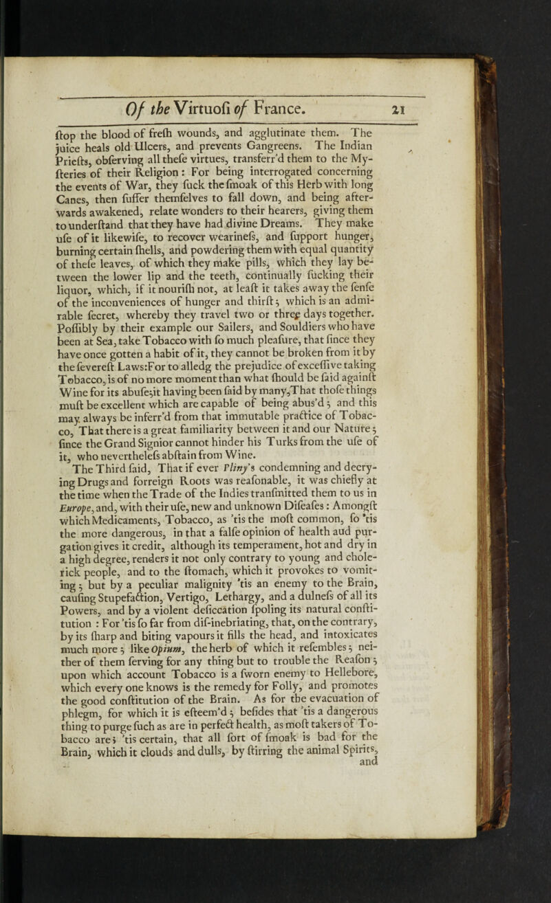 ftop the blood of frefh wounds, and agglutinate them. The juice heals old Ulcers, and prevents Gangreens. The Indian Priefts, obferving all thefe virtues, transferr’d them to the My- fteries of their Religion: For being interrogated concerning the events of War, they fuck the fmoak of this Herb with long Canes, then fuffer themfelves to fall down, and being after¬ wards awakened, relate wonders to their hearers, giving them to underftand that they have had divine Dreams. They make ufe of it likewife, to recover wearinefs, and fupport hunger, burning certain fhells, and powdering them with equal quantity of thefe leaves,, of which they make pills, which they lay be¬ tween the lower lip and the teeth, continually fucking their liquor, which, if it nourilh not, at leaft it takes away the fenfe of the inconveniences of hunger and third: j which is an admi¬ rable fecret, whereby they travel two or threp days together. Poffibly by their example our Sailers, and Souldiers who have been at Sea, take Tobacco with fo much pleafure, that lince they have once gotten a habit of it, they cannot be broken from it by the fevered: Laws:For to alledg the prejudice of exceflive taking Tobacco, is of no more moment than what fhould be faid againft Wine for its abufe^it having been faid by many,That thofe things muft be excellent which are capable of being abus d 5 and this may always be inferr’d from that immutable practice of Tobac¬ co, That there is a great familiarity between it and our Nature 5 fince the Grand Signior cannot hinder his Turks from the ufe of it, who neverthelefs abftain from Wine. The Third faid, That if ever Pliny 9 condemning and decry¬ ing Drugs and forreigh Roots was reafonable, it was chiefly at the time when the Trade of the Indies tranfmitted them to us in Europe, and, with their ufe, new and unknown Difeafes: Amongft which Medicaments, Tobacco, as ’tis the moft common, fo ’tis the more dangerous, in that a falfe opinion of health aud pur¬ gation gives it credit, although its temperament, hot and dry in a high degree, renders it not only contrary to young and chole- rick people, and to the ftomach, which it provokes to vomit¬ ing $ but by a peculiar malignity *tis an enemy to the Brain, caufing Stupefaftion, Vertigo, Lethargy, and a dulnefs of all its Powers, and by a violent deficcation fpoling its natural confti- tution : For ’tis fo far from dif-inebriating, that, on the contrary, by its lharp and biting vapours it fills the head, and intoxicates much uiore^ like Opium, the herb of which it refembles^ nei¬ ther of them ferving for any thing but to trouble the Reafon 5 upon which account Tobacco is a fworn enemy to Hellebore, which every one knows is the remedy for Folly, and promotes the good conftitution of the Brain. As for the evacuation of phlegm, for which it is efteem’d $ befides that ’tis a dangerous thing to purge fuch as are in perfeft health, as moffc takers of To- bacco are j ’tis certain, that all fort of fmoak is bad for the Brain, which it clouds and dulls, byftirring the animal Spirits,